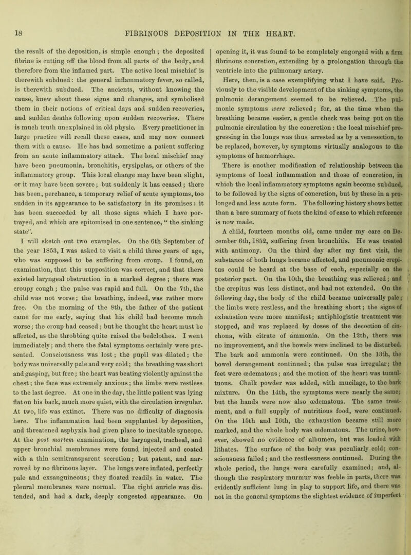 the result of the deposition, is simple enough ; the deposited fibrine is cutting off the blood from all parts of the body, and therefore from the inflamed part. The active local mischief is therewith subdued: the general inflammatory fever, so called, is therewith subdued. The ancients, without knowing the cause, knew about these signs and changes, and symbolised them in their notions of critical days and sudden recoveries, and sudden deaths following upon sudden recoveries. There is much truth unexplained in old physic. Every practitioner in large practice will recall these cases, and may now connect them with a cause. He has had sometime a patient suffering from an acute inflammatory attack. The local mischief may have been pneumonia, bronchitis, erysipelas, or others of the inflammatory group. This local change may have been slight, or it may have been severe; but suddenly it has ceased ; there has been, perchance, a temporary relief of acute symptoms, too sudden in its appearance to be satisfactory in its promises: it has been succeeded by all those signs which I have por- trayed, and which are epitomised in one sentence, “ the sinking state”. I will sketch out two examples. On the 6th September of the year 1853, 1 was asked to visit a child three years of age, who was supposed to be suffering from croup. I found, on examination, that this supposition was correct, and that there existed laryngeal obstruction in a marked degree ; there was croupy cough ; the pulse was rapid and full. On the 7tb, the child was not worse; the breathing, indeed, was rather more free. On the morning of the 8tli, the father of the patient came for me early, saying that his child had become much worse; the croup had ceased ; but he thought the heart must be affected, as the throbbing quite raised the bedclothes. I went immediately; and there the fatal symptoms certainly were pre- sented. Consciousness was lost; the pupil was dilated; the body was universally pale and very cold; the breathing was short and gasping, but free; the heart was beating violently against the chest; the face was extremely anxious ; the limbs were restless to the last degree. At one in the day, the little patient was lying flat on his back, much more quiet, with the circulation irregular. At two, life was extinct. There was no difficulty of diagnosis here. The inflammation had been supplanted by deposition, and threatened asphyxia had given place to inevitable syncope. At the post mortem examination, the laryngeal, tracheal, and upper bronchial membranes were found injected and coated with a thin semitransparent secretion; hut patent, and nar- rowed by no fibrinous layer. The lungs were inflated, perfectly pale and exsanguineous; they floated readily in water. The pleural membranes were normal. The right auricle was dis- tended, and had a dark, deeply congested appearance. On opening it, it was found to be completely engorged with a firm fibrinous concretion, extending by a prolongation through the ventricle into the pulmonary artery. Here, then, is a case exemplifying what I have said. Pre- viously to the visible development of the sinking symptoms, the pulmonic derangement seemed to be relieved. The pul- monic symptoms were relieved; for, at the time when the breathing became easier, a gentle check was being put on the pulmonic circulation by the concretion : the local mischief pro- gressing in the lungs was thus arrested as by a venesection, to be replaced, however, by symptoms virtually analogous to the symptoms of haemorrhage. There is another modification of relationship between the symptoms of local inflammation and those of concretion, in which the local inflammatory symptoms again become subdued, to be followed by the signs of concretion, but by these in a pro- longed and less acute form. The following history shows better than a bare summary of facts the kind of case to which reference is now made. A child, fourteen months old, came under my care on De- cember 6th, 1852, suffering from bronchitis. He was treated with antimony. On the third day after my first visit, the substance of both lungs became affected, and pneumonic crepi- tus could be heard at the base of each, especially on the posterior part. On the 10th, the breathing was relieved; and the crepitus was less distinct, and had not extended. On the following day, the body of the child became universally pale ; the limbs were restless, and the breathing short; the signs of exhaustion were more manifest; antiphlogistic treatment was stopped, and was replaoed by doses of the decoction of cin- chona, with citrate of ammonia. On the 12th, there was no improvement, and the bowels were inclined to be disturbed. The bark and ammonia were continued. Ou the 13th, the bowel derangement continued; the pulse was irregular; the feet were oedematous; and the motion of the heart was tumul- tuous. Chalk powder was added, with mucilage, to the bark mixture. On the 14th, the symptoms were nearly the same; but the hands were now also oedematous. The same treat- ment, and a full supply of nutritious food, were continued. On the 15th and 16th, the exhaustion became still more marked, and the whole body was oedematous. The urine, how- ever, showed no evidence of albumen, but was loaded with lithates. The surface of the body was peculiarly cold; con- sciousness failed ; and the restlessness continued. During the whole period, the lungs were carefully examined; and, al- though the respiratory murmur was feeble in parts, there was evidently sufficient lung in play to support life, and there was not in the general symptoms the slightest evidence of imperfect