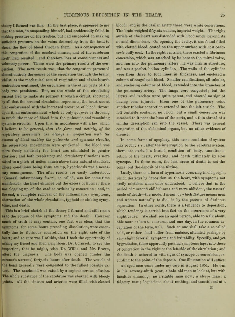 theory I formed was this. In the first place, it appeared to me that the man, in suspending himself, had accidentally failed in making pressure on the trachea, but had succeeded in making sufficient pressure on the veins descending from the head to check the flow of blood through them. As a consequence of this, congestion of the cerebral sinuses, and of the cerebrum itself, had resulted ; and therefore loss of consciousness and voluntary power. These were the primary results of the con- gestion. The next result was, that the congestion prevented almost entirely the course of the circulation through the brain ; whilst, as the mechanical acts of respiration and of the heart’s contraction continued, the circulation in the other parts of the body was persistent. But, as the whole of the circulating current had to make its journey through a circuit, shortened by all that the cerebral circulation represents, the heart was at first embarrassed with the increased pressure of blood thrown upon it, an embarrassment which it only got over by throwing so much the more of blood into the pulmonic and remaining systemic circuits. Upon this, in accordance with a law which I believe to be general, that the force and activity of the respiratory movements are always in proportion with the amount of blood making the pulmonic and systemic circuits, the respiratory movements were quickened ; the blood was more freely oxidised; the heart was stimulated to greater exertion; and both respiratory and circulatory functions were raised to a pitch of action much above their natural standard. These conditions being thus set up, liyperinosis was a neces- sary consequence. The after results are easily understood. “General inflammatory fever”, so called, was for sometime manifested; the heart churned out the excess of fibrine; there was clogging up of the cardiac cavities by concretion; and, in the end, a complete removal of the inflammatory symptoms, j obstruction of the whole circulation, typhoid or sinking symp- toms, and death. This is a brief sketch of the theory I formed and still retain as to the course of the symptoms and the death. However much of truth it may contain, one fact was clear, that the i symptoms, for some hours preceding dissolution, were essen- tially due to fibrinous concretion on the right side of the | heart; and so sure was I of this, that I took the opportunity of asking my friend and then neighbour, Dr. Cormack, to see the inspection, that he might, with Dr. Willis and Mr. Brown, attest the diagnosis. The body was opened (under the coroner’s warrant) forty-six hours after death. The vessels of itlie head generally were congested to the fullest possible ex- tent. The arachnoid was raised by a copious serous effusion. The whole substance of the cerebrum was charged with bloody points. All the sinuses and arteries were filled with clotted blood; and in the basilar artery there were white concretions. The brain weighed fifty-six ounces, imperial weight. The right auricle of the heart was distended with blood much beyond its normal dimensions. On opening the cavity, it was found filled with clotted blood, coated on the upper surface with post cada- veric buffy coat. In the right ventricle, there existed a fibrinous concretion, which was attached by its base to the mitral valve, and ran into the pulmonary artery ; it was firm in structure, and was a perfect hollow cylinder. The walls of the cylinder were from three to four lines in thickness, and enclosed a column of coagulated blood. Smaller ramifications, all tubular, and enclosing columns of blood, extended into the branches of the pulmonary artery. The lungs were congested; but the larynx and trachea were quite patent, and showed no sign of having been injured. From one of the pulmonary veins another tubular concretion extended into the left auricle. The left ventricle contained no blood; but a small concretion was attached to it near the base of the aorta, and a thin thread of a similar description ran into the vessel. There was general congestion of the abdominal organs, but no other evidence of disease. In some forms of apoplexy, this same condition of system may occur; i.e., after the interruption to the cerebral system, there are excited a heated condition of body, tumultuous action of the heart, sweating, and death ultimately by slow syncope. In these cases, the last cause of death is not the coma, but the deposit of the fibrine. Lastly, there is a form of hyperinosis occurring in old people, which destroys by deposition at the heart, with symptoms not easily mistaken when once understood. I believe that, in the period of “ second childishness and mere oblivion”, the natural mode of death—the mode, I mean, by which Nature means men and women naturally to die—is by the process of fibrinous separation. In other words, there is a tendency to deposition, which tendency is carried into fact on the occurrence of a very slight cause. We shall see an aged person, able to walk about, able more or less to converse, and one day, in the common ac- ceptation of the term, well. Such an one shall take a so-called cold, or rather shall suffer from malaise, attended perhaps by very slight feverish symptoms and irritability. Speedily, and yet by gradation, these apparently passing symptoms lapse into those of concretion in the right or the left side of the circulation; and the death is ushered in with signs of syncope or convulsion, ac- cording to the point of the deposit. One illustration will suffice. An aged man came under my care in August 1851. He was in his seventy-ninth year, a hale old man to look at, but with faculties dimming; an irritable man now; a sleepy man; a fidgetty man ; loquacious about nothing, and transitional at a H
