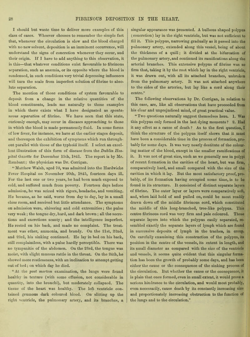 I should but waste time to deliver more examples of this class of cases. Whoever chooses to remember the simple fact that, whenever the circulation is slow and the blood charged with no new solvent, deposition is an imminent occurrence, will understand the signs of concretion whenever they occur, and their origin. If I have to add anything to this observation, it is this—that whatever conditions exist favourable to fibrinous separation, such as anaemia, or its opposite where the blood is condensed, in such conditions very trivial depressing influences will turn the scale from imperfect solution of fibrine to abso- lute separation. The mention of those conditions of system favourable to deposit from a change in the relative quantities of the blood constituents, leads me naturally to those examples in which there exists what I have designated as sponta- neous separation of fibrine. We have seen that this state, curiously enough, may occur in diseases approaching to those in which the blood is made permanently fluid. In some forms of low fever, for instance, we have at the earlier stages deposit, and thereupon the exhibition of symptoms which run through- out parallel with those of the typhoid itself. I select an excel- lent illustration of this form of disease from the Dublin Hos- pital Gazette for December 15th, 1841. The report is by Mr. Eambant; the physician was Dr. Corrigan. “ Matthew Walsh, aged 70, was admitted into the Hardwicke Fever Hospital on November 20th, 1845, fourteen days ill. For the last one or two years, he had been much exposed to cold, and suffered much from poverty. Fourteen days before admission, he was seized with rigors, headache, and vomiting. He became, as he said, worse from day to day, lay in a small close room, and received but little attendance. The symptoms on admission were, shivering and cold extremities; the pulse very weak ; the tongue dry, hard, and dark brown ; all the secre- tions and excretions scanty; and the intelligence imperfect. He rested on his back, and made no complaint. The treat- ment was ether, ammonia, and hrandy. On the 21st, 22nd, and 23rd, his sinking continued. He lay in bed on his back, still complaintless, with a pulse hardly perceptible. There was no tympanitis of the abdomen. On the 23rd, the tongue was moist, with slight mucous rattle in the throat. On the 24th, he showed more restlessness, with an inclination to attempt getting out of bed; on which day he died. “ At the post mortem examination, the lungs were found healthy in texture (with some effusion, not considerable in quantity, into the bronchi), but moderately collapsed. The tissue of the heart was healthy. The left ventricle con- tained grumous dark coloured blood. On slitting up the right ventricle, the pulmonary artery, and its branches, a singular appearance was presented. A bulbous shaped polypus (concretion) lay in the right ventricle, but was not sufficient to fill it. This polypus, narrowing gradually as it passed into the pulmonary artery, extended along this vessel, being of about the thickness of a quill; it divided at the bifurcation of the pulmonary artery, and continued its ramifications along the arterial branches. This extensive polypus of fibrine was so firm that, taking it by the root which lay in the right ventricle, it was drawn out, with all its attached branches, unbroken from the pulmonary artery. It was not attached anywhere to the sides of the arteries, but lay like a cord along their centre. The following observations by Dr. Corrigan, in relation to this case, are, like all observations that have proceeded from his clear and unprejudiced mind, of great practical value. “Two questions naturally suggest themselves here. 1. Was this polypus only formed in the last dying moments ? 2. Had it any effect as a. cause of death ? As to the first question, I think the structure of the polypus itself shows that it must have been a considerable time in the process of formation, pro- bably for some days. It was very nearly destitute of the colour- ing matter of the blood, except in the smaller ramifications of it. It was not of great size, such as we generally see in polypi of recent formation in the cavities of the heart, but was firm, comparatively hard, and small compared with the size of the cavities in which it lay. But the most satisfactory proof, pro- bably, of its formation having occupied some time, is to be found in its structure. It consisted of distinct separate layers of fibrine. The outer layer or layers were comparatively soft, and, when laid hold of and pulled on, could be most readily drawn down off the middle fibrinous cord, which constituted the middle of this long-branched, tree-like polypus. This centre fibrinous cord was very firm and pale coloured. Those separate layers into which the polypus easily separated, re- sembled exactly the separate layers of lymph which are found in successive deposits of lymph in the trachea, in croup. On carefully examining this construction of the polypus, its position in the centre of the vessels, its extent in length, and its small diameter as compared with the size of the ventricle and vessels, it seems quite evident that this singular forma- tion has been the growth of probably some days, and has been either the cause or the consequence of the sinking process of the circulation. But whether the cause or the consequence, it is plain that once formed, even in small extent, it would prove a serious hindrance to the circulation, and would most probably, even necessarily, cause death by its constantly increasing size and proportionately increasing obstruction to the function of the lungs and to the circulation.”
