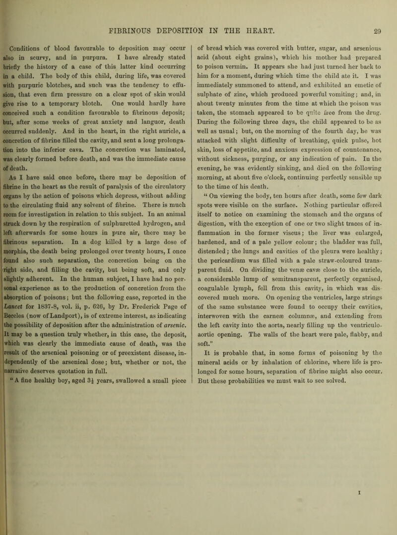 Conditions of blood favourable to deposition may occur also in scurvy, and in purpura. I have already stated briefly the history of a case of this latter kind occurring in a child. The body of this child, during life, was covered with purpuric blotches, and such was the tendency to effu- sion, that even firm pressure on a clear spot of skin would give rise to a temporary blotch. One would hardly have conceived such a condition favourable to fibrinous deposit; but, after some weeks of great anxiety and languor, death occurred suddenly. And in the heart, in the right auricle, a concretion of fibrine filled the cavity, and sent a long prolonga- tion into the inferior cava. The concretion was laminated, was clearly formed before death, and was the immediate cause of death. As I have said once before, there may be deposition of fibrine in the heart as the result of paralysis of the circulatory organs by the action of poisons which depress, without adding to the circulating fluid any solvent of fibrine. There is much room for investigation in relation to this subject. In an animal struck down by the respiration of sulphuretted hydrogen, and ! left afterwards for some hours in pure air, there may be j fibrinous separation. In a dog killed by a large dose of I morphia, the death being prolonged over twenty hours, I once found also such separation, the concretion being on the I right side, and filling the cavity, but being soft, and only j slightly adherent. In the human subject, I have had no per- ; sonal experience as to the production of concretion from the absorption of poisons; but the following case, reported in the Lancet for 1837-8, vol. ii, p. 620, by Dr. Frederick Page of Beccles (now of Landport), is of extreme interest, as indicating the possibility of deposition after the administration of arsenic. It may be a question truly whether, in this case, the deposit, which was clearly the immediate cause of death, was the result of the arsenical poisoning or of preexistent disease, in- dependently of the arsenical dose; but, whether or not, the narrative deserves quotation in full. j “ A fine healthy boy, aged 3J years, swallowed a small piece of bread which was covered with butter, sugar, and arsenious acid (about eight grains), which his mother had prepared to poison vermin. It appears she had just turned her back to him for a moment, during which time the child ate it. I was immediately summoned to attend, and exhibited an emetic of sulphate of zinc, which produced powerful vomiting; and, in about twenty minutes from the time at which the poison was taken, the stomach appeared to be quite free from the drug. During the following three days, the child appeared to be as well as usual; but, on the morning of the fourth day, he was attacked with slight difficulty of breathing, quick pulse, hot skin, loss of appetite, and anxious expression of countenance, without sickness, purging, or any indication of pain. In the evening, he was evidently sinking, and died on the following morning, at about five o’clock, continuing perfectly sensible up to the time of his death. “ On viewing the body, ten hours after death, some few dark spots were visible on the surface. Nothing particular offered itself to notice on examining the stomach and the organs of digestion, with the exception of one or two slight traces of in- flammation in the former viscus; the liver was enlarged, hardened, and of a pale yellow colour; the bladder was full, distended ; the lungs and cavities of the pleura were healthy ; the pericardium was filled with a pale straw-coloured trans- parent fluid. On dividing the venae cavae close to the auricle, a considerable lump of semitransparent, perfectly organised, coagulable lymph, fell from this cavity, in which was dis- covered much more. On opening the ventricles, large strings of the same substance were found to occupy their cavities, interwoven with the carneae column re, and extending from the left cavity into the aorta, nearly filling up the ventriculo- aortic opening. The walls of the heart were pale, flabby, and soft.” It is probable that, in some forms of poisoning by the mineral acids or by inhalation of chlorine, where life is pro- longed for some hours, separation of fibrine might also occur. But these probabilities we must wait to see solved. i