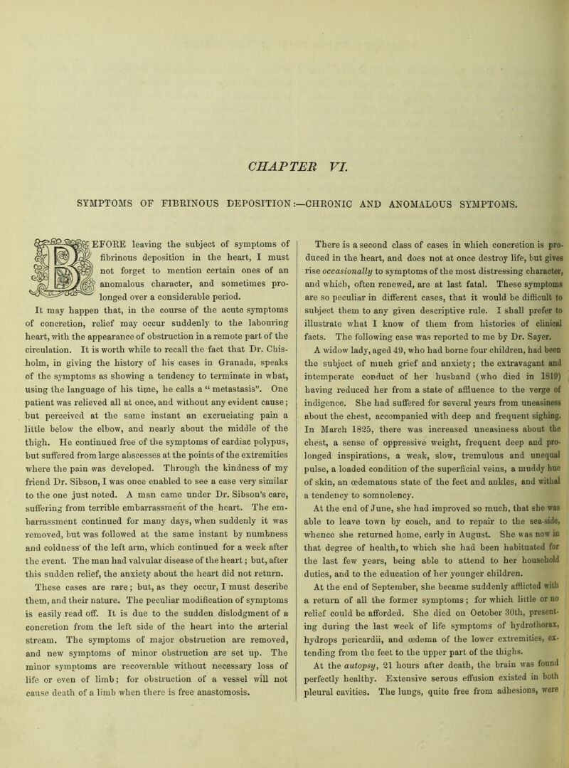 SYMPTOMS OF FIBRINOUS DEPOSITIONCHRONIC AND ANOMALOUS SYMPTOMS. B EFORE leaving the subject of symptoms of fibrinous deposition in the heart, I must not forget to mention certain ones of an anomalous character, and sometimes pro- longed over a considerable period. It may happen that, in the course of the acute symptoms of concretion, relief may occur suddenly to the labouring heart, with the appearance of obstruction in a remote part of the circulation. It is worth while to recall the fact that Dr. Chis- holm, in giving the history of his cases in Granada, speaks of the symptoms as showing a tendency to terminate in what, using the language of his time, he calls a “ metastasis”. One patient was relieved all at once, and without any evident cause; but perceived at the same instant an excruciating pain a little below the elbow, and nearly about the middle of the thigh. He continued free of the symptoms of cardiac polypus, but suffered from large abscesses at the points of the extremities where the pain was developed. Through the kindness of my friend Dr. Sibson, I was once enabled to see a case very similar to the one just noted. A man came under Dr. Sibson’s care, suffering from terrible embarrassment of the heart. The em- barrassment continued for many days, when suddenly it was removed, but was followed at the same instant by numbness and coldness'of the left arm, which continued for a week after the event. The man had valvular disease of the heart; but, after this sudden relief, the anxiety about the heart did not return. These cases are rare; but, as they occur, I must describe them, and their nature. The peculiar modification of symptoms is easily read off. It is due to the sudden dislodgment of a concretion from the left side of the heart into the arterial stream. The symptoms of major obstruction are removed, and new symptoms of minor obstruction are set up. The minor symptoms are recoverable without necessary loss of life or even of limb; for obstruction of a vessel will not cause death of a limb when there is free anastomosis. There is a second class of cases in which concretion is pro- duced in the heart, and does not at once destroy life, but gives rise occasionally to symptoms of the most distressing character, and which, often renewed, are at last fatal. These symptoms are so peculiar in different cases, that it would be difficult to subject them to any given descriptive rule. I shall prefer to illustrate what I know of them from histories of clinical facts. The following case was reported to me by Dr. Sayer. A widow lady, aged 49, who had borne four children, had been the subject of much grief and anxiety; the extravagant and intemperate conduct of her husband (who died in 1819) having reduced her from a state of affluence to the verge of indigence. She had suffered for several years from uneasiness about the chest, accompanied with deep and frequent sighing. In March 1825, there was increased uneasiness about the chest, a sense of oppressive weight, frequent deep and pro- longed inspirations, a weak, slow, tremulous and unequal pulse, a loaded condition of the superficial veins, a muddy hue of skin, an cedematous state of the feet and ankles, and withal a tendency to somnolency. At the end of June, she had improved so much, that she was able to leave town by coach, and to repair to the sea-side, whence she returned home, early in August. She was now in that degree of health, to which she had been habituated for the last few years, being able to attend to her household duties, and to the education of her younger children. At the end of September, she became suddenly afflicted with a return of all the former symptoms; for which little or no relief could be afforded. She died on October 30th, present- ing during the last week of life symptoms of hydrothorax, hydrops pericardii, and oedema of the lower extremities, ex- tending from the feet to the upper part of the thighs. At the autopsy, 21 hours after death, the brain was found perfectly healthy. Extensive serous effusion existed in both pleural cavities. The lungs, quite free from adhesions, were
