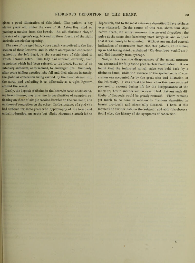given a good illustration of this kind. The patient, a boy eleven years old, under the care of Mr. Aston Key, died on passing a motion from the bowels. An old fibrinous clot, of the size of a pigeon’s egg, blocked up three-fourths of the right auriculo-ventricular opening. The case of the aged lady, whose death was noticed in the first section of these lectures, and in whom an organised concretion existed in the left heart, is the second case of this kind to which I would refer. This lady had suffered, certainly, from symptoms which had been referred to the heart, but not of an intensity sufficient, as it seemed, to endanger life. Suddenly, after some trifling exertion, she fell and died almost instantly, the globular concretion being carried by the blood.stream into the aorta, and occluding it as effectually as a tight ligature around the vessel. Lastly, the deposit of fibrine in the heart, in cases of old stand- ing heart-disease, may give rise to peculiarities of symptom re- flecting on those of simple cardiac disorder on the one hand, and on those of concretion on the other. In the instance of a girl who had suffered for some years with hypertrophy of the heart and mitral induration, an acute but slight rheumatic attack led to deposition, and to the most extensive deposition I have perhaps ever witnessed. In the course of this case, about four days before death, the mitral murmur disappeared altogether; the pulse at the same time becoming most irregular, and so quick that it was barely to be counted. Without any marked general indications of obstruction from clot, this patient, while sitting up in bed taking drink, exclaimed “Oh dear, how weak I am!” and died instantly from syncope. Now, in this case, the disappearance of the mitral murmur was accounted for fully at the post mortem examination. It was found that the indurated mitral valve was held back by a fibrinous band ; while the absence of the special signs of con- cretion was accounted for by the great size and dilatation of the left cavity. I was not at the time when this case occurred prepared to account during life for the disappearance of the murmur; but in another similar case, 1 feel that any such dif- ficulty of diagnosis would be greatly removed. There remains yet much to be done in relation to fibrinous deposition in hearts previously and chronically diseased. I have at this moment no further data on the subject; and with this observa- tion I close the history of the symptoms of concretion.