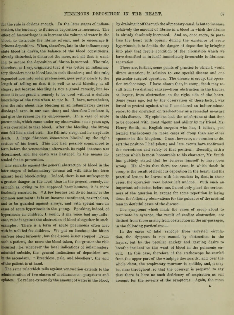 for the rule is obvious enough. In the later stages of inflam- mation, the tendency to fibrinous deposition is increased. The effect of haemorrhage is to increase the volume of water in the blood, to distribute the fibrine solvent, and to encourage fi- brinous deposition. When, therefore, late in the inflammatory state blood is drawn, the balance of the blood constituents, already disturbed, is disturbed the more, and all that is want- ing to secure the deposition of fibrine is secured. The rule, therefore, as I say, originated that it was better in inflamma- tory disorders not to bleed late in such disorders; and this rule, expanded now into wider pretensions, goes pretty nearly to the length of telling us that it is well to avoid bleeding at all stages; not because bleeding is not a grand remedy, but be- cause it is too grand a remedy to be used without a definite knowledge of the time when to use it. I have, nevertheless, seen the rule about late bleeding in an inflammatory disease disobeyed even in our own time; and therefore I enforce it, and give the reason for its enforcement. In a case of acute pneumonia, which came under my observation some years ago, I was overruled to take blood. After the bleeding, the strong man fell like a shot bird. He fell into sleep, and he slept into death. A large fibrinous concretion blocked up the right cavities of his heart. This clot had possibly commenced to form before the venesection; afterwards its rapid increase was determined, and the death was hastened by the means in- tended for its prevention. The remarks against the general abstraction of blood in the later stages of inflammatory disease tell with little less force against local blood-letting. Indeed, there is not unfrequently a greater danger in the local than in the general remedy, in- asmuch as, owing to its supposed harmlessness, it is more fearlessly resorted to. “ A few leeches can do no harm,” is the common sentiment: it is an incorrect sentiment, nevertheless, and to be guarded against always, and with special care in cases of acute hyperinosis in the young. Speaking, indeed, of hyperinosis in children, I would, if my voice had any influ- ence, raise it against the abstraction of blood altogether in such examples. There is a form of acute pneumonia often met with in well fed fat children. We put on leeches ; the bitten surfaces bleed furiously; but the disease is not stopped. From such a patient, the more the blood taken, the greater the risk incurred; for, whenever the local indications of inflammatory mischief subside, the general indications of deposition are in the ascendant. “ Breathless, pale, and bloodless”, the end of the patient is at hand. The same rule which tells against venesection extends to the administration of two classes of medicaments—purgatives and opiates. To reduce extremely the amount of water in the blood, by draining it off through the alimentary canal, is but to increase relatively the amount of fibrine in a blood in which the fibrine is already absolutely increased. And so, once more, to para- lyse the heart with opium, during the existence of acute hyperinosis, is to double the danger of deposition by bringing into play that feeble condition of the circulation which we have described as in itself immediately favourable to fibrinous separation. There are, further, some points of practice to which I would direct attention, in relation to one special disease and one particular surgical operation. The disease is croup, the opera- tion tracheotomy. I have shown that, in croup, death may re- sult from two distinct causes—from obstruction in the trachea or larynx, from obstruction on the right side of the heart. Some years ago, led by the observation of these facts, I was forced to protest against what I considered an indiscriminate resort to the operation of tracheotomy as a remedial measure in this disease. My opinions had the misfortune at that time to be opposed with great vigour and ability by my friend Mr. Henry Smith, an English surgeon who has, I believe, per- formed tracheotomy in more cases of croup than any other operator in this kingdom. I saw, however, no occasion to de- sert the position I had faken; and late events have confirmed the correctness and safety of that position. Recently, with a candour which is most honourable to his character, Mr. Smith has publicly stated that he believes himself to have been wrong. He admits that there are cases in which death in croup is the result of fibrinous deposition in the heart; and the practical lesson he leaves with his readers is, that, in these cases, the operation were better left undone. With such an important admission before me, I need only plead the serious- ness of the question in excuse for some repetition in laying down the following observations for the guidance of the medical man in doubtful cases of the disease. The symptoms which mark the cases of croup about to terminate in syncope, the result of cardiac obstruction, are distinct from those arising from obstruction in the air-passages, in the following particulars:— In the cases of fatal syncope from arrested circula- tion, the dyspnoea is not caused by obstruction in the larynx, but by the peculiar anxiety and gasping desire to breathe incident to the want of blood in the pulmonic cir- cuit. In this case, therefore, if the stethoscope be carried from the upper part of the windpipe downwards, and over the whole chest, the respiratory murmur is audible, and, it may be, clear throughout, so that the observer is prepared to say that there is here no such deficiency of respiration as will account for the severity of the symptoms. Again, the most L