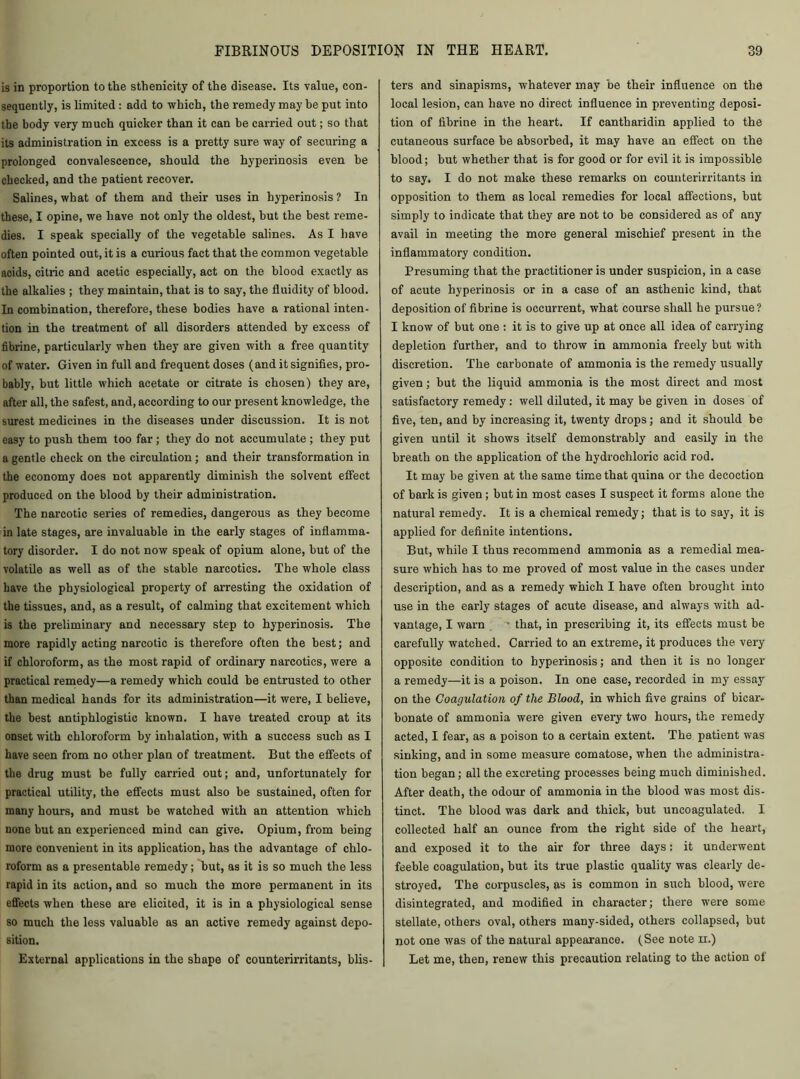 is in proportion to the sthenicity of the disease. Its value, con- sequently, is limited : add to which, the remedy may he put into the body very much quicker than it can be carried out; so that its administration in excess is a pretty sure way of securing a prolonged convalescence, should the hyperinosis even be checked, and the patient recover. Salines, what of them and their uses in hyperinosis ? In these, I opine, we have not only the oldest, but the best reme- dies. I speak specially of the vegetable salines. As I have often pointed out, it is a curious fact that the common vegetable acids, citric and acetic especially, act on the blood exactly as the alkalies ; they maintain, that is to say, the fluidity of blood. In combination, therefore, these bodies have a rational inten- tion in the treatment of all disorders attended by excess of fibrine, particularly when they are given with a free quantity of water. Given in full and frequent doses (and it signifies, pro- bably, but little which acetate or citrate is chosen) they are, after all, the safest, and, according to our present knowledge, the surest medicines in the diseases under discussion. It is not easy to push them too far; they do not accumulate ; they put a gentle check on the circulation; and their transformation in the economy does not apparently diminish the solvent effect produced on the blood by their administration. The narcotic series of remedies, dangerous as they become in late stages, are invaluable in the early stages of inflamma- tory disorder. I do not now speak of opium alone, but of the volatile as well as of the stable narcotics. The whole class have the physiological property of arresting the oxidation of the tissues, and, as a result, of calming that excitement which is the preliminai’y and necessary step to hyperinosis. The more rapidly acting narcotic is therefore often the best; and if chloroform, as the most rapid of ordinary narcotics, were a practical remedy—a remedy which could be entrusted to other than medical hands for its administration—it were, I believe, the best antiphlogistic known. I have treated croup at its onset with chloroform by inhalation, with a success such as I have seen from no other plan of treatment. But the effects of the drug must be fully carried out; and, unfortunately for practical utility, the effects must also be sustained, often for many hours, and must be watched with an attention which none but an experienced mind can give. Opium, from being more convenient in its application, has the advantage of chlo- roform as a presentable remedy; but, as it is so much the less rapid in its action, and so much the more permanent in its effects when these are elicited, it is in a physiological sense so much the less valuable as an active remedy against depo- sition. External applications in the shape of counterirritants, blis- ters and sinapisms, whatever may he their influence on the local lesion, can have no direct influence in preventing deposi- tion of fibrine in the heart. If cantharidin applied to the cutaneous surface be absorbed, it may have an effect on the blood; but whether that is for good or for evil it is impossible to say. I do not make these remarks on counterirritants in opposition to them as local remedies for local affections, but simply to indicate that they are not to be considered as of any avail in meeting the more general mischief present in the inflammatory condition. Presuming that the practitioner is under suspicion, in a case of acute hyperinosis or in a case of an asthenic kind, that deposition of fibrine is occurrent, what course shall he pursue ? I know of but one : it is to give up at once all idea of carrying depletion further, and to throw in ammonia freely but with discretion. The carbonate of ammonia is the remedy usually given; but the liquid ammonia is the most direct and most satisfactory remedy: well diluted, it may be given in doses of five, ten, and by increasing it, twenty drops; and it should be given until it shows itself demonstrably and easily in the breath on the application of the hydrochloric acid rod. It may be given at the same time that quina or the decoction of bark is given ; but in most cases I suspect it forms alone the natural remedy. It is a chemical remedy; that is to say, it is applied for definite intentions. But, while I thus recommend ammonia as a remedial mea- sure which has to me proved of most value in the cases under description, and as a remedy which I have often brought into use in the early stages of acute disease, and always with ad- vantage, I warn - that, in prescribing it, its effects must be carefully watched. Carried to an extreme, it produces the very opposite condition to hyperinosis; and then it is no longer a remedy—it is a poison. In one case, recorded in my essay on the Coagulation of the Blood, in which five grains of bicar- bonate of ammonia were given every two hours, the remedy acted, I fear, as a poison to a certain extent. The patient was sinking, and in some measure comatose, when the administra- tion began; all the excreting processes being much diminished. After death, the odour of ammonia in the blood was most dis- tinct. The blood was dark and thick, but uncoagulated. I collected half an ounce from the right side of the heart, and exposed it to the air for three days: it underwent feeble coagulation, but its true plastic quality was clearly de- stroyed. The corpuscles, as is common in such blood, were disintegrated, and modified in character; there were some stellate, others oval, others many-sided, others collapsed, but not one was of the natural appearance. (See note n.) Let me, then, renew this precaution relating to the action of