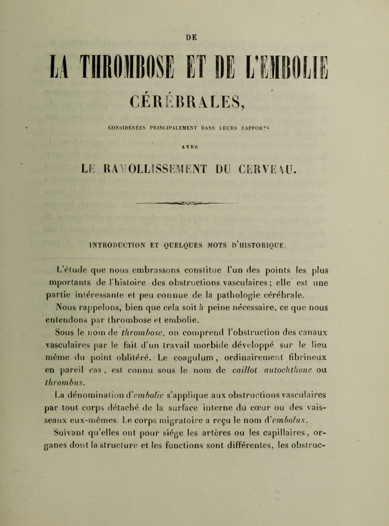 DE ü TIIROIIOSE CÉRÉBRALES, CONSIDÉRÉES PRINCIPALEMENT DANS LEURS RAPPORTS AVEC LE RAYOLLSSSEMENT DU CERVEAU. INTRODUCTION ET QUELQUES MOTS D’HISTORIQUE. L’étude que nous embrassons constitue l’un des points les plus importants de l’histoire des obstructions vasculaires ; elle est une partie intéressante et peu connue de la pathologie cérébrale. Nous rappelons, bien que cela soit à peine nécessaire, ce que nous entendons par thrombose et embolie. Sous le nom de thrombose, on comprend l’obstruction des canaux vasculaires par le fait d’un travail morbide développé sur le lieu même du point oblitéré. Le coagulum, ordinairement fibrineux en pareil cas , est connu sous le nom de coillot auloclit'ione ou thrombus. La dénomination d'embolie s’applique aux obstructions vasculaires par tout corps détaché de la surface interne du cœur ou des vais- seaux eux-mêmes. Le corps migratoire a reçu le nom A'embolus. Suivant qu’elles ont pour siège les artères ou les capillaires, or- ganes dont la structure et les fonctions sont différentes, les obstrue-
