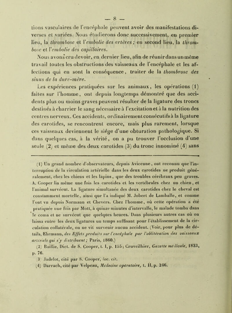 lions vasculaires de l’encéphale peuvent avoir des manifestations di- verses et variées. Nous étudierons donc successivement, en premier lieu, la thrombose et l’embolie des artères ; en second lieu, la throm- bose et l'embolie des capillaires. Nous avons cru devoir, en dernier lieu, afin de réunir dans un même travail toutes les obstructions des vaisseaux de l’encéphale et les af- fections qui en sont la conséquence, traiter de la thombrose des sinus de la dure-mère. Les expériences pratiquées sur les animaux, les opérations (1) faites sur l’homme, ont depuis longtemps démontré que des acci- dents plus ou moins graves peuvent résulter de la ligature des troncs destinés à charrier le sang nécessaire à l’excitation et à la nutrition des centres nerveux. Ces accidents, ordinairementconsécutifsà la ligature des carotides, se rencontrent encore, mais plus rarement, lorsque ces vaisseaux deviennent le siège d’une obturation pathologique. Si dans quelques cas, à la vérité, on a pu trouver l’occlusion d’une seule (2; et même des deux carotides (3) du tronc innominé (4) sans (1) Un grand nombre d’observateurs, depuis Avieenne, ont reconnu que l’in- terruption de la circulation artérielle dans les deux carotides ne produit géné- ralement, chez les cbiens et les lapins, que des troubles cérébraux peu graves. A. Cooper lia même une fois les carotides et les vertébrales chez un chien , et l’animal survécut. La ligature simultanée des deux carotides chez le cheval est constamment mortelle, ainsi que l’a indiqué M. .lobert de Lamballe, et comme l’ont vu depuis Normann et Chevers. Chez l’homme, où cette opération a été pratiquée une fois par Mott, à quinze minutes d’intervalle, le malade tomba dans le coma et ne survécut que quelques heures. Dans plusieurs autres cas où on laissa entre les deux ligatures un temps suffisant pour l’établissement de la cir- culation collatérale, ou ne vit survenir aucun accident. (Voir, pour plus de dé- tails, ËHrmann, des Effets produits sur l’encéphale par l’oblitération des vaisseaux artériels qui s’y distribuent ; Paris, 1860.) (2; Baillie, Dict. de S. Cooper, l. I, p. 155; Cruveilhier, Gazette médicale, 1833, p. 76. 3 Jadelot, cité par S. Cooper, toc. cit. ^4) Darrach, cité par Velpeau, Médecine opératoire, t. Il, p. 246.