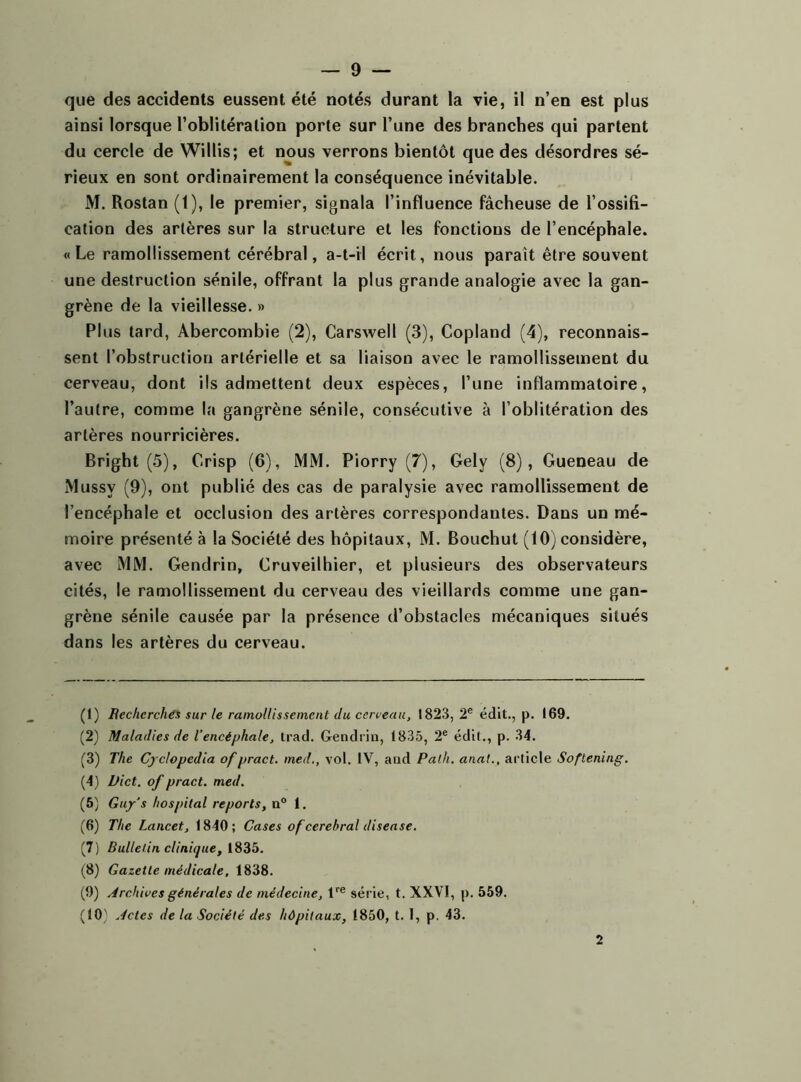 que des accidents eussent été notés durant la vie, il n’en est plus ainsi lorsque l’oblitération porte sur l’une des branches qui partent du cercle de Willis; et nous verrons bientôt que des désordres sé- rieux en sont ordinairement la conséquence inévitable. M. Rostan (1), le premier, signala l’influence fâcheuse de l’ossifi- cation des artères sur la structure et les fonctions de l’encéphale. « Le ramollissement cérébral, a-t-il écrit, nous parait être souvent une destruction sénile, offrant la plus grande analogie avec la gan- grène de la vieillesse. » Plus tard, Abercombie (2), Carswell (3), Copland (4), reconnais- sent l’obstruction artérielle et sa liaison avec le ramollissement du cerveau, dont ils admettent deux espèces, l’une inflammatoire, l’autre, comme la gangrène sénile, consécutive à l’oblitération des artères nourricières. Brighl (5), Crisp (6), MM. Piorry (7), Gely (8), Gueneau de Mussv (9), ont publié des cas de paralysie avec ramollissement de l’encéphale et occlusion des artères correspondantes. Dans un mé- moire présenté à la Société des hôpitaux, M. Bouchut (10) considère, avec MM. Gendrin, Cruveilhier, et plusieurs des observateurs cités, le ramollissement du cerveau des vieillards comme une gan- grène sénile causée par la présence d’obstacles mécaniques situés dans les artères du cerveau. (1) Recherches sur le ramollis sèment du cerveau, 1823, 2e édit., p. 169. (2) Maladies de l’encéphale, trad. Gendrin, 1835, 2e édit., p. 34. (3) The Cyclopcdia ofpract. med., vol. IV, and Palh. anat., article Softening. (4) Dict. of pract. med. (5) Guy's hospital reports, n° 1. (6) The Lancet., 1840; Cases of cérébral diseuse. (7) Bulletin clinique, 1835. (8) Gazette médicale, 1838. (9) Archives générales de médecine, lre série, t. XXVI, p. 559. (10'' Actes de la Société des hôpitaux, 1850, t. I, p. 43. 2