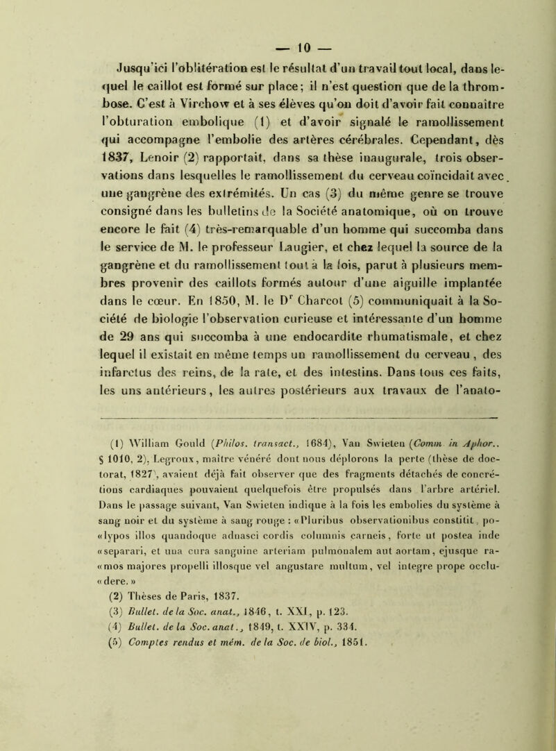 Jusqu’ici l’oblitération esl le résultat d’un travail tout local, dans le- quel le caillot est formé sur place; il n’est question que de la throm- bose. C’est à Virchow et à ses élèves qu’on doit d’avoir fait connaître l’obturation embolique (1) et d’avoir signalé le ramollissement qui accompagne l’embolie des artères cérébrales. Cependant, dès 1837, Lenoir (2) rapportait, dans sa thèse inaugurale, trois obser- vations dans lesquelles le ramollissement du cerveau coïncidait avec une gangrène des extrémités. Un cas (3) du même genre se trouve consigné dans les bulletins de la Société anatomique, où on trouve encore le fait (4) très-ren^arquable d’un homme qui succomba dans le service de M. le professeur Laugier, et chez lequel la source de la gangrène et du ramollissement tout à la lois, parut à plusieurs mem- bres provenir des caillots formés autour d’une aiguille implantée dans le cœur. En 1850, M. le Dr Charcot (5) communiquait à la So- ciété de biologie l’observation curieuse et intéressante d’un homme de 29 ans qui succomba à une endocardite rhumatismale, et chez lequel il existait en même temps un ramollissement du cerveau , des infarctus des reins, de la rate, et des intestins. Dans tous ces faits, les uns antérieurs, les autres postérieurs aux travaux de l’analo- (1) William Gould (Philos. Iransact., 1684), Vau Swieten (Comm in Aphor.. S 1010, 2). Legroux, maître vénéré dont nous déplorons la perte (thèse de doc- torat, 1827\ avaient déjà fait observer que des fragments détachés de concré- tions cardiaques pouvaient quelquefois être propulsés dans l’arbre artériel. Dans le passage suivant, Van Swieten indique à la fois les embolies du système à sang noir et du système à sang rouge : «Pluribus observalionibus constilit, po- «lypos illos quandoque adnasci cordis columnis carneis, forte ut postea inde «separari, et uua cura sanguine arteriam pulmonalem aut aortam, ejusque ra- «mos majores propelli illosque vel angustare multum, vel intégré prope occlu- « dere. » (2) Thèses de Paris, 1837. (3) Bullet. delà Soc. anal., 1846, t. XXI, p. 123. (4) bullet. delà Soc. anal., 1849, t. XXIV, p. 334. (5) Comptes rendus et mém. delà Soc. de biol., 1851.