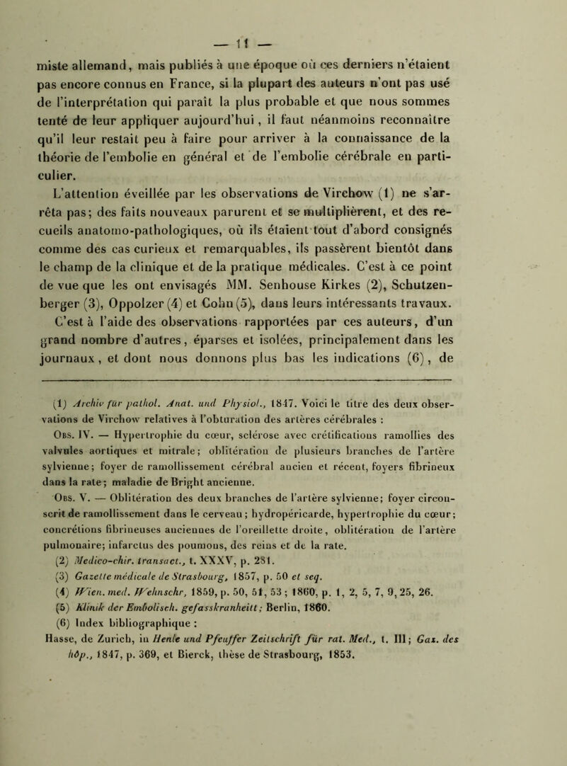 miste allemand, mais publiés à une époque où ces derniers n’étaient pas encore connus en France, si la plupart tles auteurs n’ont pas usé de l’interprétation qui paraît la plus probable et que nous sommes tenté de leur appliquer aujourd’hui, il faut néanmoins reconnaître qu’il leur restait peu à faire pour arriver à la connaissance de la théorie de l’embolie en général et de l’embolie cérébrale en parti- culier. L’attention éveillée par les observations de Virchow (1) ne s’ar- rêta pas; des faits nouveaux parurent et se multiplièrent, et des re- cueils anatomo-pathologiques, où ils étaient tout d’abord consignés comme des cas curieux et remarquables, ils passèrent bientôt dans le champ de la clinique et de la pratique médicales. C’est à ce point de vue que les ont envisagés MM. Senhouse Kirkes (2), Schutzeu- berger (3), Oppolzer (4) et Colin (5), dans leurs intéressants travaux. C’est à l’aide des observations rapportées par ces auteurs, d’un grand nombre d’autres, éparses et isolées, principalement dans les journaux , et dont nous donnons plus bas les indications (6), de (IJ Archiv für pathol. Anat. uiul Phys toi., 1847. Voici le titre des deux obser- vations de Virchow relatives à l’obturation des artères cérébrales : Obs. IV. — Hypertrophie du cœur, sclérose avec crétificatious ramollies des valvules aortiques et mitrale; oblitération de plusieurs branches de l’artère sylvienue; foyer de ramollissement cérébral ancien et récent, foyers fibrineux dans la rate; maladie de Bright ancienne. Obs. V. — Oblitération des deux branches de l’artère sylvienne; foyer circon- scrit de ramollissement dans le cerveau ; hydropéricarde, hypertrophie du cœur; concrétions fibrineuses anciennes de l’oreillette droite, oblitération de l’artère pulmonaire; infarctus des poumous, des reins et de la rate. (2) Medico-chir. iransaci., t. XXXV, p. 281. (3) Gazette médicale de Strasbourg, 1857, p. 50 et seq. (4) fp'ien. meil. PVehnschr, 1859, p. 50, 51, 53 ; 1860, p. I, 2, 5, 7, 9, 25, 26. (5) KliniJc der Embolisch. gefasskranheitl ; Berlin, 1860. (6) Index bibliographique : Hasse, de Zurich, in Henle und Pfcujfcr Zeitschrift für rat. Med., t. III; Gai. des hôp., 1847, p. 369, et Bierck, thèse de Strasbourg, 1853.