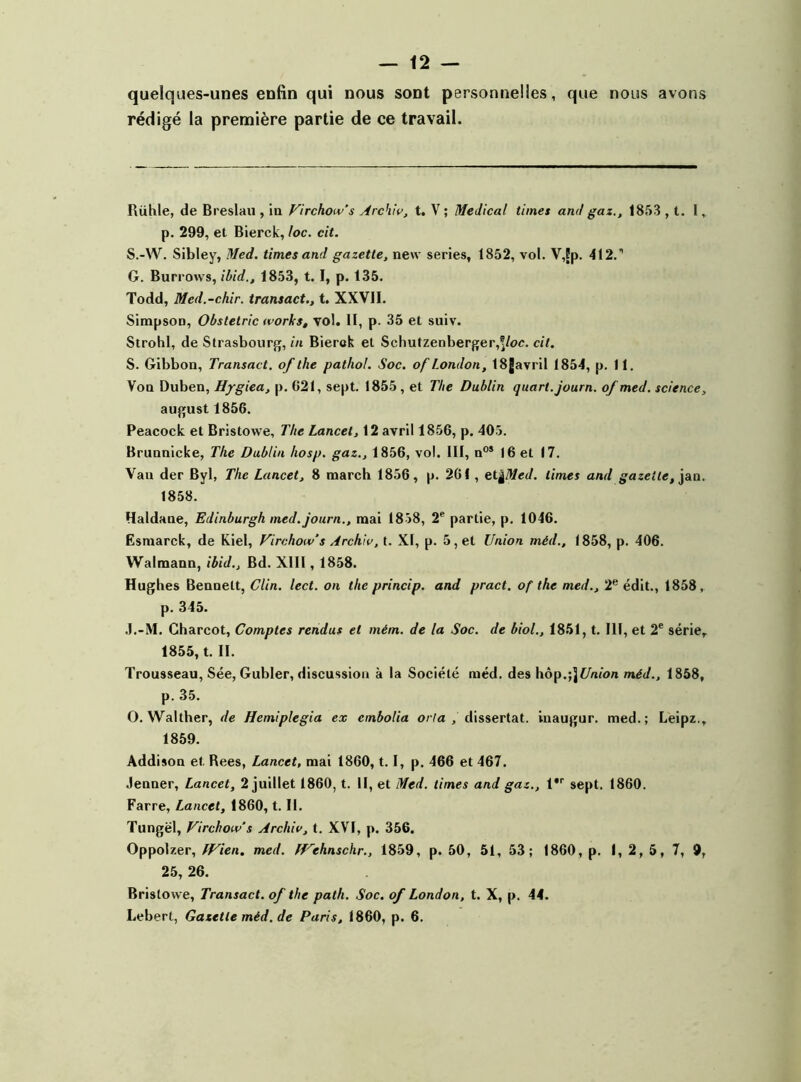 quelques-unes enfin qui nous sont personnelles, que nous avons rédigé la première partie de ce travail. Rühle, de Breslau , in Virchow’s Arch'w, t. V ; Medical times and gaz., 1853 , t. I, p. 299, et Bierck, foc. cit. S.-W. Sibley, Med. times and gazette, new sériés, 1852, vol. V,fp. 412.’’ G. Burrows, ibid., 1853, t. I, p. 135. Todd, Med.-chir. transact., t. XXVII. SimpsoD, Obstetric works, vol. II, p. 35 et suiv. Strohl, de Strasbourg, in Bierck et Schutzenberger,®/oc. cit. S. Gibbon, Transact. of the pathol. Soc. of London, 18Javril 1854, p. 11. Von Duben, Hygiea, p. 621, sept. 1855, et The Dublin quart, journ. of med. science, august 1856. Peacock et Bristowe, The Lancet, 12 avril 1856, p. 405. Brunnicke, The Dublin hosp. gaz., 1856, vol. III, n°* 16 et 17. Van der Byl, The Lancet, 8 raarch 1856, p. 261 , et^Med. limes and gazelle, jan. 1858. Haldane, Edinburgh med. journ., mai 1858, 2e partie, p. 1046. Esmarck, de Kiel, Virchow’s Arch'w, t. XI, p. 5, et Union méd., 1858, p. 406. Walmann, ibid.. Bd. XIII, 1858. Hughes Bennett, Clin. lect. on the princip. and pract. of the med., 2e édit., 1858. p. 345. J.-M. Charcot, Comptes rendus et mém. de la Soc. de biol., 1851, t. III, et 2e série. 1855, t. II. Trousseau, Sée, Gubler, discussion à la Société méd. des hôp.;jé/>n'on méd., 1858, p. 35. O. Walther, de Hemiplegia ex cmbolia orra, dissertât, inaugur. med.; Leipz., 1859. Addison et Rees, Lancet, mai 1860, 1.1, p. 466 et 467. Jenner, Lancet, 2 juillet 1860, t. II, et Med. times and gaz., l'r sept. 1860. Farre, Lancet, 1860, t. II. Tungël, Virchow's Arch'w, t. XVI, p. 356. Oppolzer, fVien. med. LVehnschr., 1859, p. 50, 51, 53; 1860, p. I, 2, 5, 7, 9, 25, 26. Bristowe, Transact. of the path. Soc. of London, t. X, p. 44.