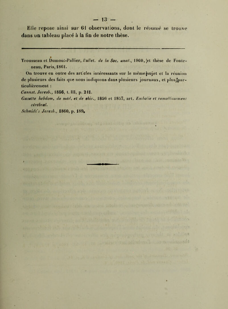 Elle repose ainsi sur Cl observations, dont le résumé se trouve dans un tableau placé à la fin de notre thèse. Trousseau et Dumonî-Pallier, liullet. de la Soc. anal., 1860, [et thèse de Fonle- neau, Paris, 1861. On trouve en outre des articles intéressants sur le même {sujet et la réunion de plusieurs des faits que nous indiquons dans plusieurs journaux, et plusfpar- ticulièrement : Cannst. Jaresb1856, 1.111, p. 211. Gazelle hebdom. de méd. et de ehir., 1856 et 1857, art. Embolie et ramollissement cérébral.