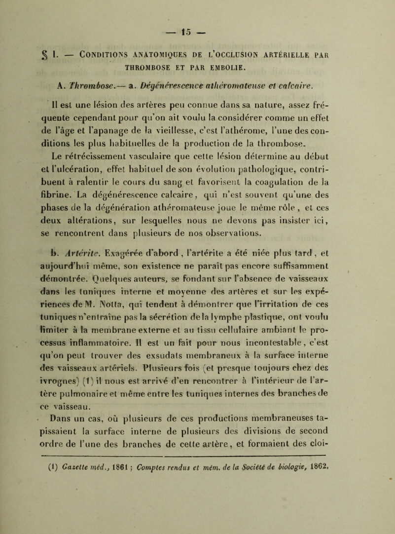 § \. — Conditions anatomiques de l’occlusion artérielle par THROMBOSE ET PAR EMBOLIE. A. Thrombose.— a. Dégénérescence athéromateuse et calcaire. Il est une lésion des artères peu connue dans sa nature, assez fré- quente cependant pour qu’on ait voulu la considérer comme un effet de l’âge et l’apanage de la vieillesse, c’est l’athérome, l’une des con- ditions les plus habituelles de la production de la thrombose. Le rétrécissement vasculaire que cette lésion détermine au début et l’ulcération, effet habituel de son évolution pathologique, contri- buent à ralentir le cours du sang et favorisent la coagulation de la fibrine. La dégénérescence calcaire, qui n’est souvent qu’une des phases de la dégénération athéromateuse joue le même rôle , et ces deux altérations, sur lesquelles nous ne devons pas insister ici, se rencontrent dans plusieurs de nos observations. b. Artcrite. Exagérée d’abord , l’artérite a été niée plus tard , et aujourd’hui même, son existence ne paraît pas encore suffisamment démontrée. Quelques auteurs, se fondant sur l’absence de vaisseaux dans les tuniques interne et moyenne des artères et sur les expé- riences deM. INolta, qui tendent à démontrer que l'irritation de ces tuniques n’entraîne pas la sécrétion delà lymphe plastique, ont voulu limiter à la membrane externe et au tissu cellulaire ambiant le pro- cessus inflammatoire. 11 est un fait pour nous incontestable, c’est qu’on peut trouver des exsudais membraneux à la surface interne des vaisseaux artériels. Plusieurs fois (et presque toujours chez des ivrognes) (1) il nous est, arrivé d’en rencontrer à l’intérieur de l’ar- tère pulmonaire et même entre les tuniques internes des branches de ce vaisseau. Dans un cas, où plusieurs de ces productions membraneuses ta- pissaient la surface interne de plusieurs des divisions de second ordre de l’une des branches de celte artère, et formaient des cloi- (1) Gazette méd., 1861 ; Comptes rendus et mém. de la Société de biologie, 1862,