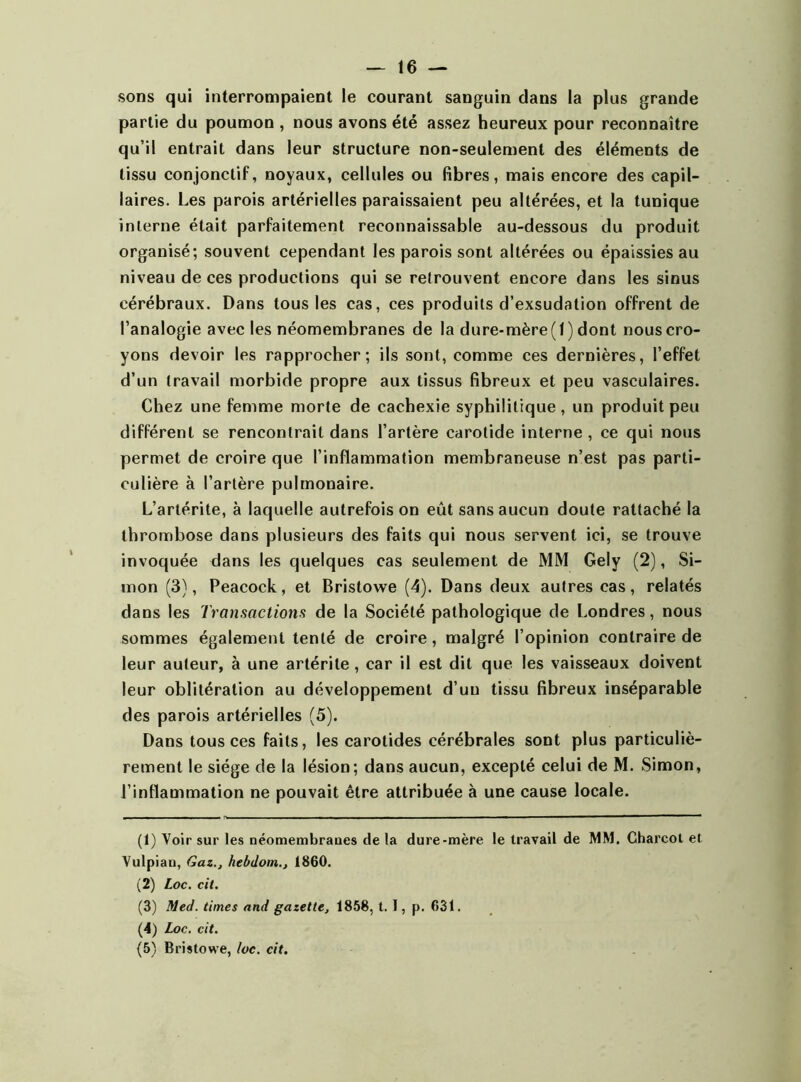sons qui interrompaient le courant sanguin dans la plus grande partie du poumon , nous avons été assez heureux pour reconnaître qu’il entrait dans leur structure non-seulement des éléments de tissu conjonctif, noyaux, cellules ou fibres, mais encore des capil- laires. Les parois artérielles paraissaient peu altérées, et la tunique interne était parfaitement reconnaissable au-dessous du produit organisé; souvent cependant les parois sont altérées ou épaissies au niveau de ces productions qui se retrouvent encore dans les sinus cérébraux. Dans tous les cas, ces produits d’exsudation offrent de l’analogie avec les néomembranes de la dure-mère (1) dont nous cro- yons devoir les rapprocher; ils sont, comme ces dernières, l’effet d’un travail morbide propre aux tissus fibreux et peu vasculaires. Chez une femme morte de cachexie syphilitique, un produit peu différent se rencontrait dans l’artère carotide interne , ce qui nous permet de croire que l’inflammation membraneuse n’est pas parti- culière à l’artère pulmonaire. L’artérile, à laquelle autrefois on eût sans aucun doute rattaché la thrombose dans plusieurs des faits qui nous servent ici, se trouve invoquée dans les quelques cas seulement de MM Gely (2), Si- mon (3), Peacock, et Bristowe (4). Dans deux autres cas, relatés dans les Transactions de la Société pathologique de Londres, nous sommes également tenté de croire, malgré l’opinion contraire de leur auteur, à une artérite, car il est dit que les vaisseaux doivent leur oblitération au développement d’uu tissu fibreux inséparable des parois artérielles (5). Dans tous ces faits, les carotides cérébrales sont plus particuliè- rement le siège de la lésion; dans aucun, excepté celui de M. Simon, l’inflammation ne pouvait être attribuée à une cause locale. (1) Voir sur les néomembraues de la dure-mère le travail de MM. Charcot et Yulpian, Gaz., hebdotn., 1860. (2) Loc. cit. (3) Med. times and gazette, 1858, t. I, p. 631. (4) Loc. cit. (5) Bristowe, loc. cit.