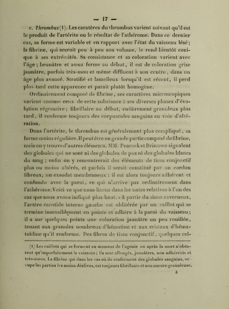 c. Thrombus(\). Lescaratères du thrombus varient suivant qu’il est le produit de l’artérite ou le résultat de l’athérome. Dans ce dernier cas, sa forme est variable et en rapport avec l’état du vaisseau lésé; la fibrine, qui accroît peu à peu son volume, le rend bientôt coni- que à ses extrémités. Sa consistance et sa coloration varient avec l’âge ; brunâtre et assez ferme au début, il est de coloration grise jaunâtre, parfois très-mou et même diffïuent à son centre, dans un âge plus avancé. Stratifié et lamelleux lorsqu’il est récent, il perd plus tard celte apparence et parait plutôt homogène. Ordinairement composé de fibrine, ses caractères microscopiques varient comme ceux de cette substance à ses diverses phases d’évo- lution régressive; fibrillaire au début, entièrement granuleux plus tard, il renferme toujours des corpuscules sanguins en voie d’alté- ration. Dans l’artérite, le thrombus est généralement plus compliqué, sa forme moins régulière. Il peut être en grande partie composé défibriné, mais on y trouved’autres éléments. MM. PeacocketBristowe signalent des globules qui ne sont ni des globules de pus ni des globules blancs du sang ; enfin on y rencontrerait des éléments de tissu conjonctif plus ou moins altérés, et parfois il serait constitué par un cordon fibreux, un exsudât membraneux : il est alors toujours adhérent et confondu avec la paroi, ce qui n’arrive pas ordinairement dans l’athérome.Voici ce que nous lisons dans les notes relatives à l’un des cas que nous avons indiqué pins haut. «A partir du sinus caverneux, l’artère carotide interne gauche est oblitérée par un caillot qui se termine insensiblement en pointe et adhère à la paroi du vaisseau ; il a sur quelques points une coloration jaunâtre un peu rouillée, tenant aux granules nombreux d’hématine et aux cristaux d’héma- toïdine qu’il renferme. Des fibres de tissu conjonctif, quelques cel- (1) Les caillots qui se forment au moment de l’agonie ou après la mort n’obtu- reul qu’imparfaitement le vaisseau ; ils sont allongés, jaunâtres, non adhérents et très-mous. La fibrine qui dans les cas où ils renferment des globules sauguius, oc cupe les parties les moins déclives, est toujours fibrillaire et noueucoregrauuleuse. 3