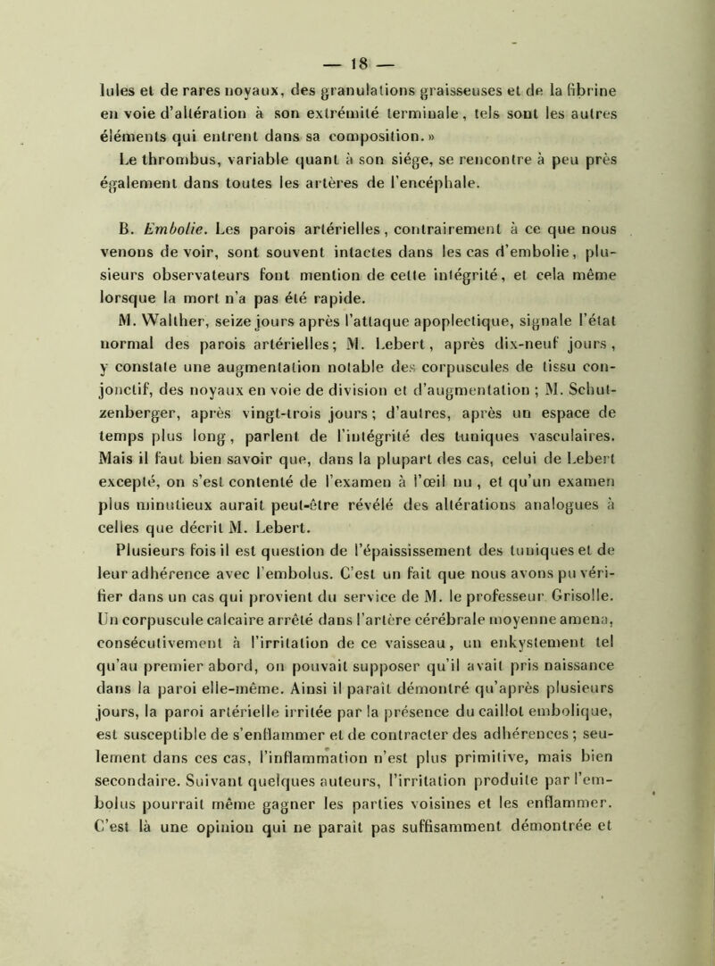 Iules et de rares noyaux, des granulations graisseuses et de la fibrine en voie d’altération à son extrémité terminale, tels sont les autres éléments qui entrent dans sa composition.» Le thrombus, variable quant à son siège, se rencontre à peu près également dans toutes les artères de l’encéphale. B. Embolie. Les parois artérielles, contrairement à ce que nous venons devoir, sont souvent intactes dans les cas d’embolie, plu- sieurs observateurs font mention de celte intégrité, et cela même lorsque la mort n’a pas été rapide. JM. Walther, seize jours après l’attaque apoplectique, signale l’état normal des parois artérielles; M. Lebert, après dix-neuf jours, y constate une augmentation notable des corpuscules de tissu con- jonctif, des noyaux en voie de division et d’augmentation ; M. Schut- zenberger, après vingt-trois jours ; d’autres, après un espace de temps plus long, parlent de l’intégrité des tuniques vasculaires. Mais il faut bien savoir que, dans la plupart des cas, celui de Lebert excepté, on s’est contenté de l’examen à l’œil nu, et qu’un examen plus minutieux aurait peut-être révélé des altérations analogues à celles que décrit M. Lebert. Plusieurs fois il est question de l’épaississement des tuniques et de leur adhérence avec l embolus. C’est un fait que nous avons pu véri- fier dans un cas qui provient du service de M. le professeur Grisolle. Un corpuscule calcaire arrêté dans l’artère cérébrale moyenne amena, consécutivement à l’irritation de ce vaisseau, un enkystement tel qu’au premier abord, on pouvait supposer qu’il avait pris naissance dans la paroi elle-même. Ainsi il parait démontré qu’après plusieurs jours, la paroi artérielle irritée par la présence du caillot embolique, est susceptible de s’enflammer et de contracter des adhérences ; seu- lement dans ces cas, l’inflammation n’est plus primitive, mais bien secondaire. Suivant quelques auteurs, l’irritation produite par l’em- bolus pourrait même gagner les parties voisines et les enflammer. C’est là une opinion qui ne parait pas suffisamment démontrée et
