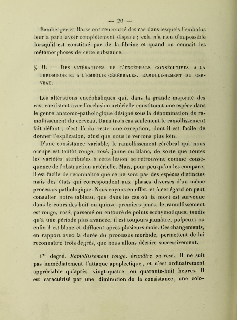 Bamberger cl Hasse ont rencontré des cas dans lesquels l’embolus leur a paru avoir complètement disparu; cela n’a rien d’inipossible lorsqu’il est constitué par de la fibrine et quand on connaît les métamorphoses de cette substance. § 11. — Des altérations de l’encéphale consécutives a la THROMBOSE ET A L’EMBOLIE CÉRÉBRALES. RAMOLLISSEMENT DU CER- VEAU. Les altérations encéphaliques qui, dans la grande majorité des cas, coexistent avec l’occlusion artérielle constituent une espèce dans le genre anatomo-pathologique désigné sous la dénomination de ra- mollissement du cerveau. Dans trois cas seulement le ramollissement fait défaut ; c’est là du reste une exception, dont il est facile de donner l’explication, ainsique nous le verrons plus loin. D’une consistance variable, le ramollissement cérébral qui nous occupe est tantôt rouge, rosé, jaune ou blanc, de sorte que toutes les variétés attribuées à cette lésion se retrouvent comme consé- quence de l’obstruction artérielle. Mais, pour peu qu’on les compare, il est facile de r econnaître que ce ne sont pas des espèces distinctes mais des états qui correspondent aux phases diverses d’un même processus pathologique. Nous voyons en effet, et à cet égard on peut consulter notre tableau, que dans les cas où la mort est survenue dans le cours des huit ou quinze premiers jours, le ramollissement est rouge, rosé, parsemé ou entouré de points ecchymotiques, tandis qu’à une période plus avancée, il est toujours jaunâtre, pulpeux; ou enfin il est blanc et diffluent, après plusieurs mois. Ces changements, en rapport avec la durée du processus morbide, permettent de lui reconnaître trois degrés, que nous allons décrire successivement. 1er degré. Ramollissement rouge, brunâtre ou rosé. Il ne suit pas immédiatement l’attaque apoplectique, et n’est ordinairement appréciable qu’a près vingt-quatre ou quarante-huit heures. II est caractérisé par une diminution de la consistance, une colo-
