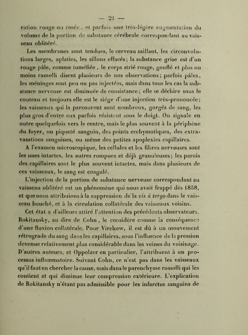 ration range ou rosée, et parfois une très-légère augmentation du volume de la portion de substance cérébrale correspondant au vais- seau oblitéré. Les membranes sont tendues, le cerveau saillant, les circonvolu- tions larges, aplaties, les sillons effacés; la substance grise est d’un rouge pâle, comme tuméfiée , le corps strié rouge, gonflé et plus ou moins ramolli disent plusieurs de nos observations; parfois pâles, les méninges sont peu ou pas injectées, mais dans tous les cas la sub- stance nerveuse est diminuée de consistance ; elle se déchire sous le couteau et toujours elle est le siège d’une injection très-prononcée; les vaisseaux qui la parcourent sont nombreux, gorgés de sang, les plus gros d’entre eux parfois résistent sous le doigt. On signale en outre quelquefois vers le centre, mais le plus souvent à la périphène du foyer, un piqueté sanguin, des points ecchymoliques, des extra- vasations sanguines, ou même des petites apoplexies capillaires. A l’examen microscopique, les cellules et les fibres nerveuses sont les unes intactes, les autres rompues et déjà granuleuses; les parois des capillaires sont le plus souvent intactes, mais dans plusieurs de ces vaisseaux, le sang est coagulé. L’injection de la portion de substance nerveuse correspondant au vaisseau oblitéré est un phénomène qui nous avait frappé dès 1858, et que nous attribuions à la suppression de la vis à tergo dans le vais- seau bouché, et à la circulation collatérale des vaisseaux voisins. Cet état a d’ailleurs attiré l’attention des précédents observateurs. Rokilansky, au dire de Cohn , le considère comme la conséquence d’une fluxion collatérale. Pour Virchow, il est dù à un mouvement rétrograde du sang dans les capillaires, sous l’influence de la pression devenue relativement plus considérable dans les veines du voisinage. D’autres auteurs, et Oppolzer en particulier, l’attribuent à un pro- cessus inflammatoire. Suivant Cohn, ce n’est pas dans les vaisseaux qu’il faut en chercher la cause, mais dans le parenchyme ramolli qui les contient et qui diminue leur compression extérieure. L’explication de Rokilansky n’étant pas admissible pour les infarctus sanguins de