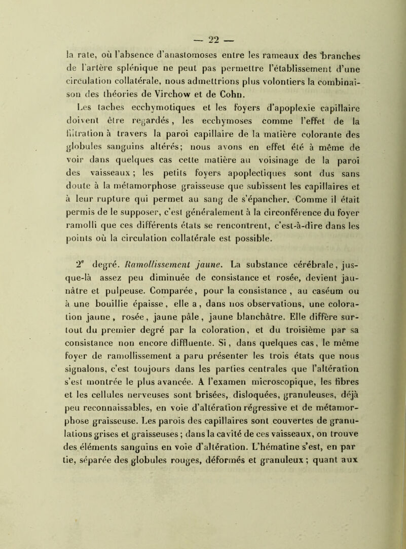 la rate, où l’absence d’anastomoses entre les rameaux des 'branches de l’artère splénique ne peut pas permettre l’établissement d’une circulation collatérale, nous admettrions plus volontiers la combinai- son des théories de Virchow et de Cohn. Les taches ecchymotiques et les foyers d’apoplexie capillaire doivent être regardés, les ecchymoses comme l’effet de la hitration à travers la paroi capillaire de la matière colorante des globules sanguins altérés; nous avons en effet été à même de voir dans quelques cas cette matière au voisinage de la paroi des vaisseaux ; les petits foyers apoplectiques sont dus sans doute à la métamorphose graisseuse que subissent les capillaires et à leur rupture qui permet au sang de s’épancher. Comme il était permis de le supposer, c’est généralement à la circonférence du foyer ramolli que ces différents états se rencontrent, c’est-à-dire dans les points où la circulation collatérale est possible. 2e degré. !iamollissement jaune. La substance cérébrale, jus- que-là assez peu diminuée de consistance et rosée, devient jau- nâtre et pulpeuse. Comparée, pour la consistance, au caséum ou à une bouillie épaisse, elle a, dans nos observations, une colora- tion jaune, rosée, jaune pâle, jaune blanchâtre. Elle diffère sur- tout du premier degré par la coloration, et du troisième par sa consistance non encore diffluente. Si, dans quelques cas, le même foyer de ramollissement a paru présenter les trois états que nous signalons, c’est toujours dans les parties centrales que l'altération s’est montrée le plus avancée. A l’examen microscopique, les fibres et les cellules nerveuses sont brisées, disloquées, granuleuses, déjà peu reconnaissables, en voie d’altération régressive et de métamor- phose graisseuse. Les parois des capillaires sont couvertes de granu- lations grises et graisseuses ; dans la cavité de ces vaisseaux, on trouve des éléments sanguins en voie d’altération. L’hématine s’est, en par tie, séparée des globules rouges, déformés et granuleux; quant aux