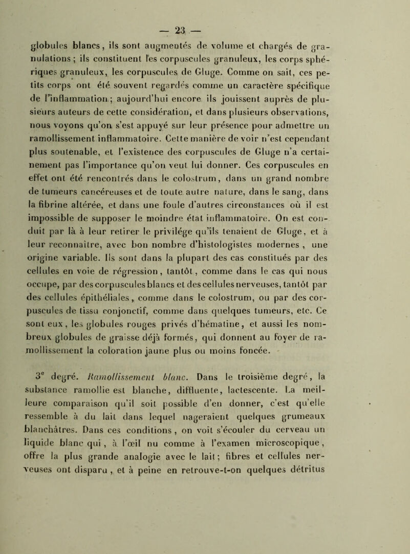 globules blancs, ils sont augmentés de volume et chargés de gra- nulations; ils constituent les corpuscules granuleux, les corps sphé- riques granuleux, les corpuscules de Gluge. Comme on sait, ces pe- tits corps ont été souvent regardés comme un caractère spécifique de l'inflammation ; aujourd’hui encore ils jouissent auprès de plu- sieurs auteurs de cette considération, et dans plusieurs observations, nous voyons qu’on s’est appuyé sur leur présence pour admettre un ramollissement inflammatoire. Celte manière de voir n’est cependant plus soutenable, et l’existence des corpuscules de Gluge n’a certai- nement pas l’importance qu’on veut lui donner. Ces corpuscules en effet ont été rencontrés dans le colostrum, dans un grand nombre de tumeurs cancéreuses et de toute autre nature, dans le sang, dans la fibrine altérée, et dans une foule d’autres circonstances où il est impossible de supposer le moindre état inflammatoire. On est con- duit par là à leur retirer le privilège qu’ils tenaient de Gluge, et à leur reconnaître, avec bon nombre d’histologistes modernes , une origine variable. Ils sont dans la plupart des cas constitués par des cellules en voie de régression, tantôt, comme dans le cas qui nous occupe, par des corpuscules blancs et des cellules nerveuses, tantôt par des cellules épithéliales, comme dans le colostrum, ou par des cor- puscules de tissu conjonctif, comme dans quelques tumeurs, etc. Ce sont eux, les globules rouges privés d’hématine, et aussi les nom- breux globules de graisse déjà formés, qui donnent au foyer de ra- mollissement la coloration jaune plus ou moins foncée. 3e degré. /<amollissement blanc. Dans le troisième degré, la substance ramollie est blanche, diffluente, lactescente. La meil- leure comparaison qu’il soit possible d’en donner, c’est quelle ressemble à du lait dans lequel nageraient quelques grumeaux blanchâtres. Dans ces conditions , on voit s’écouler du cerveau un liquide blanc qui , à l’œil nu comme à l’examen microscopique, offre la plus grande analogie avec le lait; fibres et cellules ner- veuses ont disparu , et à peine en retrouve-t-on quelques détritus