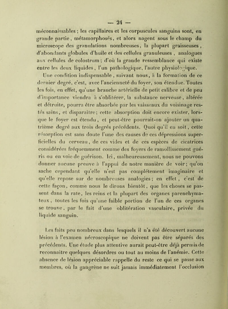 méconnaissables ; les capillaires et les corpuscules sanguins sont, en grande partie, métamorphosés, et alors nagent sous le champ du microscope des granulations nombreuses, la plupart graisseuses, d’abondants globules d’huile et des cellules granuleuses , analogues aux cellules de colostrum; d’où la grande ressemblance qui existe entre les deux liquides, l’un pathologique, l’autre physiologique. Une condition indispensable , suivant nous, à la formation de ce dernier degré, c’est, avec l’ancienneté du foyer, son étendue. Toutes les fois, en effet, qu’une branche artérielle de petit calibre et de peu d’importance viendra à s’oblitérer, la substance nerveuse, altérée et détruite, pourra être absorbée par les vaisseaux du voisinage res- tés sains, et disparaître; cette absorption doit encore exister, lors- que le foyer est étendu , et peut-être pourrait-on ajouter un qua- trième degré aux trois degrés précédents. Quoi qu’il en soit, cette résorption est sans doute l’une des causes de ces dépressions super- ficielles du cerveau , de ces vides et de ces espèces de cicatrices considérées fréquemment comme des foyers de ramollissement gué- ris ou en voie de guérison. Ici, malheureusement, nous ne pouvons donner aucune preuve à l’appui de notre manière de voir; qu’on sache cependant qu’elle n’est pas complètement imaginaire et qu’elle repose sur de nombreuses analogies; en effet, c’est de cette façon, comme nous le dirons bientôt, que les choses se pas- sent dans la rate, les reins et la plupart des organes parenchyma- teux, toutes les fois qu’une faible portion de l’un de ces organes se trouve, par le fait d’une oblitération vasculaire, privée du liquide sanguin. Ues faits peu nombreux dans lesquels il n’a été découvert aucune lésion à l’examen nécroscopique ne doivent pas être séparés des précédents. Une étude plus attentive aurait peut-être déjà permis de reconnaître quelques désordres ou tout au moins de l’anémie. Cette absence de lésion appréciable rappelle du reste ce qui se passe aux membres, où la gangrène ne suit jamais immédiatement l’occlusion