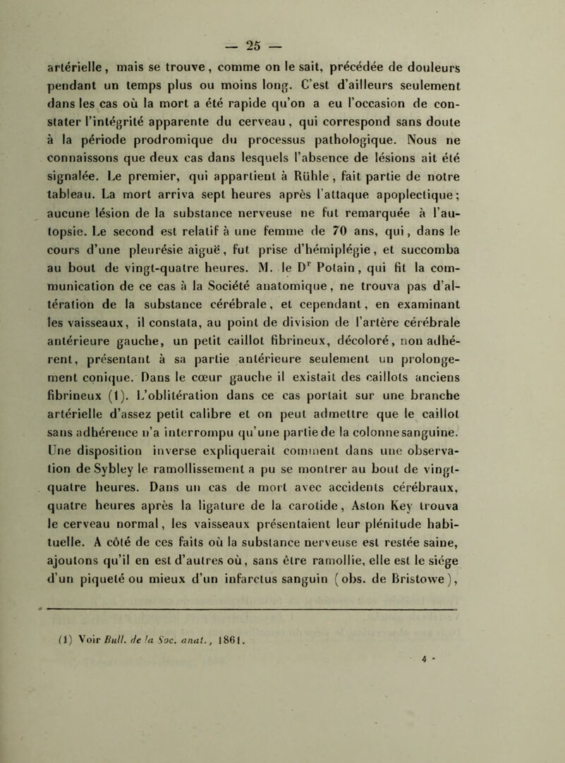 artérielle, mais se trouve, comme on le sait, précédée de douleurs pendant un temps plus ou moins long. C’est d’ailleurs seulement dans les cas où la mort a été rapide qu’on a eu l’occasion de con- stater l’intégrité apparente du cerveau, qui correspond sans doute à la période prodromique du processus pathologique. Nous ne connaissons que deux cas dans lesquels l’absence de lésions ait été signalée. Le premier, qui appartient à Rühle , fait partie de notre tableau. La mort arriva sept heures après l’attaque apoplectique; aucune lésion de la substance nerveuse ne fut remarquée à l’au- topsie. Le second est relatif à une femme de 70 ans, qui, dans le cours d’une pleurésie aiguë, fut prise d’hémiplégie, et succomba au bout de vingt-quatre heures. M. le Dr Polain , qui fit la com- munication de ce cas à la Société anatomique, ne trouva pas d’al- tération de la substance cérébrale, et cependant, en examinant les vaisseaux, il constata, au point de division de l’artère cérébrale antérieure gauche, un petit caillot fibrineux, décoloré, non adhé- rent, présentant à sa partie antérieure seulement un prolonge- ment conique. Dans le cœur gauche il existait des caillots anciens fibrineux (1). L’oblitération dans ce cas portait sur une branche artérielle d’assez petit calibre et on peut admettre que le caillot sans adhérence n’a interrompu qu’une partie de la colonne sanguine. Une disposition inverse expliquerait comment dans une observa- tion de Sybley le ramollissement a pu se montrer au bout de vingt- quatre heures. Dans un cas de mort avec accidents cérébraux, quatre heures après la ligature de la carotide, Aston Key trouva le cerveau normal, les vaisseaux présentaient leur plénitude habi- tuelle. A côté de ces faits où la substance nerveuse est restée saine, ajoutons qu’il en est d’autres où, sans être ramollie, elle est le siège d’un piqueté ou mieux d’un infarctus sanguin ( obs. de Rristowe), (1) Voir Bull, de lu S'oc. anal., 1 SG !.
