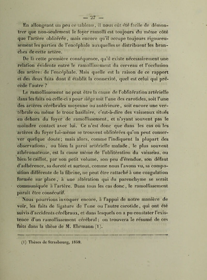En allongeant un peu ce tableau , il nous eût été facile de démon- trer que non-seulement le foyer ramolli est toujours du même côté que l’artère oblitérée, mais encore qu’il occupe toujours rigoureu- sement les parties de l’encéphale auxquelles se distribuent les bran- ches de cette artère. De là cette première conséquence, qu’il existe nécessairement une relation évidente entre le ramollissement du cerveau et l’occlusion des artères de l’encéphale. Mais quelle est la raison de ce rapport et des deux faits dont il établit la connexité, quel est celui qui pré- cède l'autre ? Le ramollissement ne peut être la cause de l’oblitération artérielle dans les faits où celle-ci a pour siège soit l’une des carotides, soit l’une des artères cérébrales moyenne ou antérieure, soit encore une ver- tébrale ou même le tronc basilaire, c’est-à-dire des vaisseaux situés en dehors du foyer de ramollissement, et n’ayant souvent pas le moindre contact avec lui. Ce n’est donc que dans les cas où les artères du foyer lui-même se trouvent oblitérées qu’on peut conser- ver quelque doute; mais alors, comme l’indiquent la plupart des observations, ou bien la paroi artérielle malade, le plus souvent athéromateuse, est la cause même de l’oblitération du vaisseau, ou bien le caillot, par son petit volume, son peu d’étendue, son défaut d’adhérence, sa dureté et surtout, comme nous l’avons vu, sa compo- sition différente de la fibrine, ne peut être rattaché à une coagulation formée sur place, à une altération qui du parenchyme se serait communiquée à l’artère. Dans tous les cas donc, le ramollissement paraît être consécutif. Nous pourrions invoquer encore, à l’appui de notre manière de voir, les faits de ligature de l’une ou l’autre carotide, qui ont été suivis d’accidents cérébraux, et dans lesquels on a pu constater l’exis- teuce d’un ramollissement cérébral ; on trouvera le résumé de ces faits dans la thèse de M. Ehrmann (1). (1) Thèses de Strasbourg, 1859.