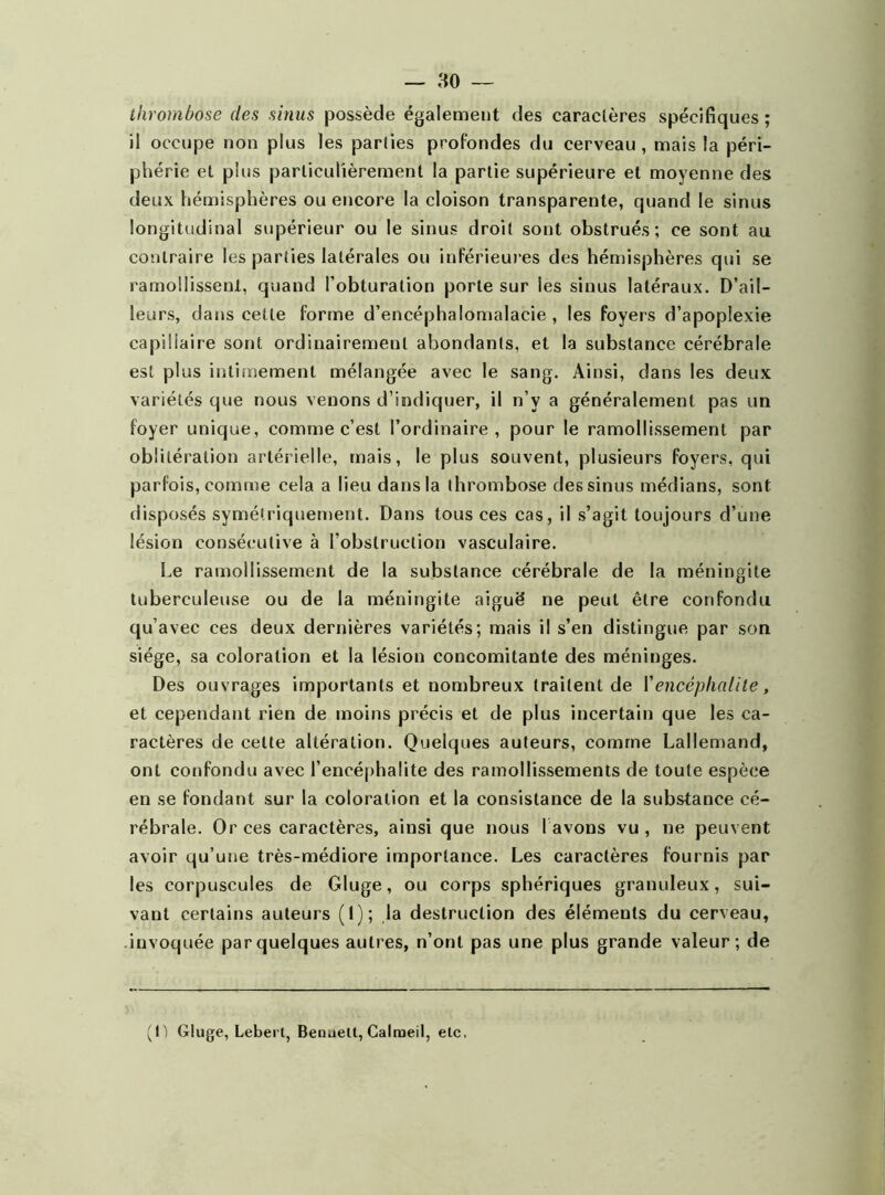 thrombose des sinus possède également des caractères spécifiques ; il occupe non plus les parties profondes du cerveau, mais la péri- phérie et plus particulièrement la partie supérieure et moyenne des deux hémisphères ou encore la cloison transparente, quand le sinus longitudinal supérieur ou le sinus droit sont obstrués; ce sont au contraire les parties latérales ou inférieures des hémisphères qui se ramollissent, quand l’obturation porte sur les sinus latéraux. D’ail- leurs, dans cette forme d’encéphalomalacie , les foyers d’apoplexie capillaire sont ordinairement abondants, et la substance cérébrale est plus intimement mélangée avec le sang. Ainsi, dans les deux variétés que nous venons d’indiquer, il n’v a généralement pas un foyer unique, comme c’est l’ordinaire, pour le ramollissement par oblitération artérielle, mais, le plus souvent, plusieurs foyers, qui parfois, comme cela a lieu dans la thrombose des sinus médians, sont disposés symétriquement. Dans tous ces cas, il s’agit toujours d’une lésion consécutive à l’obstruction vasculaire. Le ramollissement de la substance cérébrale de la méningite tuberculeuse ou de la méningite aiguë ne peut être confondu qu’avec ces deux dernières variétés; mais il s’en distingue par son siège, sa coloration et la lésion concomitante des méninges. Des ouvrages importants et nombreux traitent de l’encéphalite, et cependant rien de moins précis et de plus incertain que les ca- ractères de celte altération. Quelques auteurs, comme Lallemand, ont confondu avec l’encéphalite des ramollissements de toute espèce en se fondant sur la coloration et la consistance de la substance cé- rébrale. Or ces caractères, ainsi que nous 1 avons vu , ne peuvent avoir qu’une très-médiore importance. Les caractères fournis par les corpuscules de Gluge, ou corps sphériques granuleux, sui- vant certains auteurs (1); la destruction des éléments du cerveau, invoquée par quelques autres, n’ont pas une plus grande valeur ; de (G Gluge, Lebei t, Benuelt, Galmeii, etc.