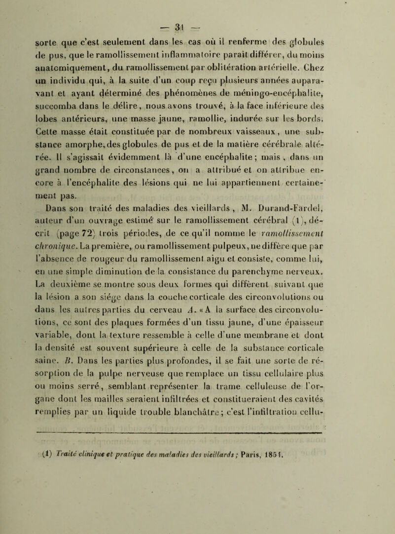 sorte que c’est seulement dans les cas où il renferme des globules de pus, que le ramollissement inflammatoire paraît différer, du moins anatomiquement, du ramollissement par oblitération artérielle. Chez un individu qui, à la suite d’un coup reçu plusieurs années aupara- vant et ayant déterminé des phénomènes de méningo-eneéphalite, succomba dans le délire, nous avons trouvé, à la face inférieure des lobes antérieurs, une masse jaune, ramollie, indurée sur les bords. Celte masse était constituée par de nombreux vaisseaux, une sub- stance amorphe, des globules de pus et de la matière cérébrale alté- rée. Il s’agissait évidemment là d’une encéphalite; mais, dans un grand nombre de circonstances, on a attribué et on attribue en- core à l’encéphalite des lésions qui ne lui appartiennent certaine- ment pas. Dans son traité des maladies des vieillards, M. Durand-Fardel, auteur d’un ouvrage estimé sur le ramollissement cérébral (l), dé- crit (page 72) trois périodes, de ce qu’il nomme le ramollissement chronique. La première, ou ramollissement pulpeux, ne diffère que par l’absence de rougeur du ramollissement aigu et consiste, comme lui, en une simple diminution de la consistance du parenchyme nerveux. La deuxième se montre sous deux formes qui diffèrent suivant que la lésion a son siège dans la couche corticale des circonvolutions ou dans les autres parties du cerveau A. «A la surface des circonvolu- tions, ce sont des plaques formées d’un tissu jaune, d’une épaisseur variable, dont la texture ressemble à celle d’une membrane et dont la densité est. souvent supérieure à celle de la substance corticale saine. B. Dans les parties plus profondes, il se fait une sorte de ré- sorption de la pulpe nerveuse que remplace un tissu cellulaire plus ou moins serré, semblant représenter la trame celluleuse de l’or- gane dont les mailles seraient infiltrées et constitueraient des cavités remplies par un liquide trouble blanchâtre; c’est l’infiltration cellu- (1) Traité clinique et pratique des maladies des vieillards ; Paris, 1851.
