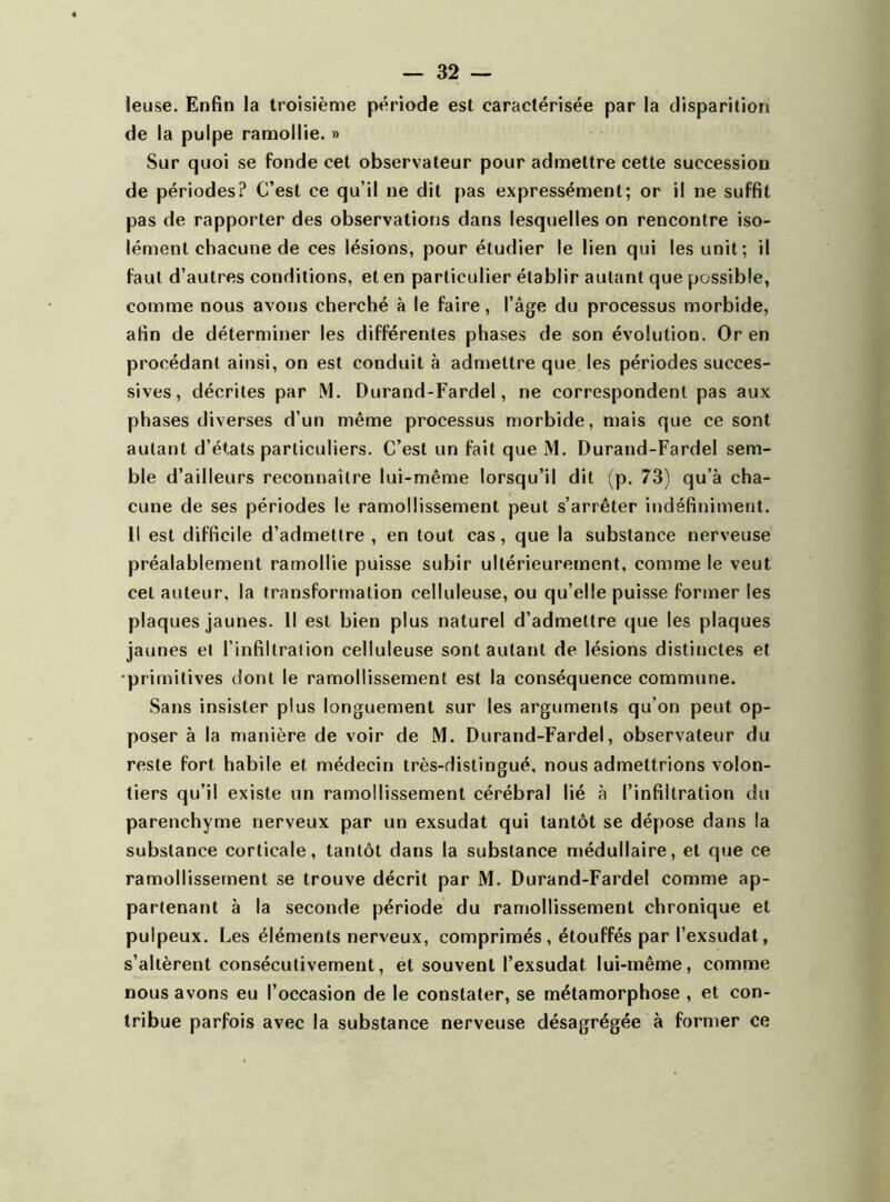 leuse. Enfin la troisième période est caractérisée par la disparition de la pulpe ramollie. » Sur quoi se fonde cet observateur pour admettre cette succession de périodes? C’est ce qu’il ne dit pas expressément; or il ne suffit pas de rapporter des observations dans lesquelles on rencontre iso- lément chacune de ces lésions, pour étudier le lien qui les unit; il faut d’autres conditions, et en particulier établir autant que possible, comme nous avons cherché à le faire, l’âge du processus morbide, afin de déterminer les différentes phases de son évolution. Or en procédant ainsi, on est conduit à admettre que les périodes succes- sives, décrites par M. Durand-Fardel, ne correspondent pas aux phases diverses d’un même processus morbide, mais que ce sont autant d’états particuliers. C’est un fait que M. Durand-Fardel sem- ble d’ailleurs reconnaître lui-même lorsqu’il dit (p. 73) qu’à cha- cune de ses périodes le ramollissement peut s’arrêter indéfiniment. Il est difficile d’admettre , en tout cas, que la substance nerveuse préalablement ramollie puisse subir ultérieurement, comme le veut cet auteur, la transformation celluleuse, ou qu’elle puisse former les plaques jaunes. Il est bien plus naturel d’admettre que les plaques jaunes et l’infiltration celluleuse sont autant de lésions distinctes et •primitives dont le ramollissement est la conséquence commune. Sans insister plus longuement sur les arguments qu’on peut op- poser à la manière de voir de M. Durand-Fardel, observateur du reste fort habile et médecin très-distingué, nous admettrions volon- tiers qu’il existe un ramollissement cérébral lié à l’infiltration du parenchyme nerveux par un exsudât qui tantôt se dépose dans la substance corticale, tantôt dans la substance médullaire, et que ce ramollissement se trouve décrit par M. Durand-Fardel comme ap- partenant à la seconde période du ramollissement chronique et pulpeux. Les éléments nerveux, comprimés , étouffés par l’exsudât, s’altèrent consécutivement, et souvent l’exsudât lui-même, comme nous avons eu l’occasion de le constater, se métamorphose , et con- tribue parfois avec la substance nerveuse désagrégée à former ce