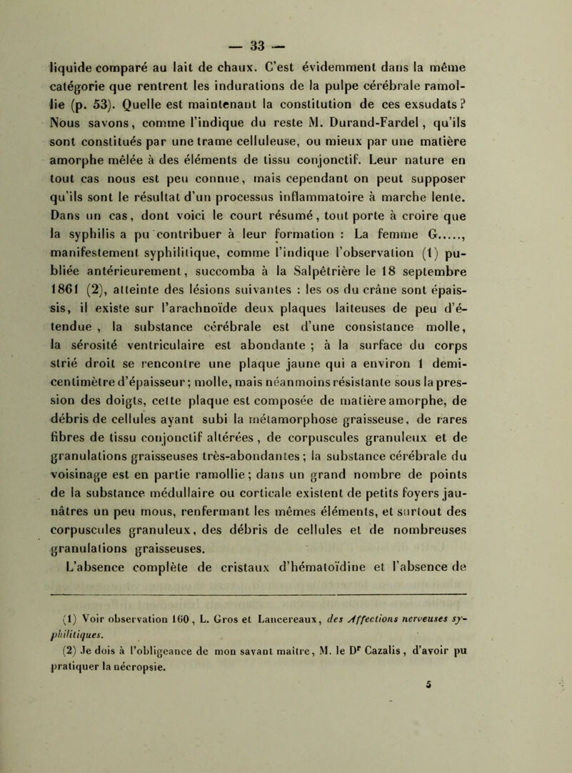 liquide comparé au lait de chaux. C’est évidemment dans la même catégorie que rentrent les indurations de la pulpe cérébrale ramol- lie (p. 53). Quelle est maintenant la constitution de ces exsudats ? Nous savons, comme l’indique du reste M. Durand-Fardel, qu’ils sont constitués par une trame celluleuse, ou mieux par une matière amorphe mêlée à des éléments de tissu conjonctif. Leur nature en tout cas nous est peu connue, mais cependant on peut supposer qu’ils sont le résultat d’un processus inflammatoire à marche lente. Dans un cas, dont voici le court résumé, tout porte à croire que la syphilis a pu contribuer à leur formation : La femme G , manifestement syphilitique, comme l’indique l’observation (1) pu- bliée antérieurement, succomba à la Salpêtrière le 18 septembre 1861 (2), atteinte des lésions suivantes : les os du crâne sont épais- sis, il existe sur l’arachnoïde deux plaques laiteuses de peu d’é- tendue , la substance cérébrale est d’une consistance molle, la sérosité ventriculaire est abondante ; à la surface du corps strié droit se rencontre une plaque jaune qui a environ 1 demi- centimètre d’épaisseur; molle, mais néanmoins résistante sous la pres- sion des doigts, cette plaque est composée de matière amorphe, de débris de cellules ayant subi la métamorphose graisseuse, de rares fibres de tissu conjonctif altérées , de corpuscules granuleux et de granulations graisseuses très-abondantes; la substance cérébrale du voisinage est en partie ramollie; dans un grand nombre de points de la substance médullaire ou corticale existent de petits foyers jau- nâtres un peu mous, renfermant les mêmes éléments, et surtout des corpuscules granuleux, des débris de cellules et de nombreuses granulations graisseuses. L’absence complète de cristaux d’hémaloïdine et l’absence de (1) Voir observation 100, L. Gros et Lancereaux, des Affections nerveuses sy- philitiques. (2) Je dois à l’obligeance de mon savant maître, M. le Dr Cazalis , d’avoir pu pratiquer la nécropsie. 5