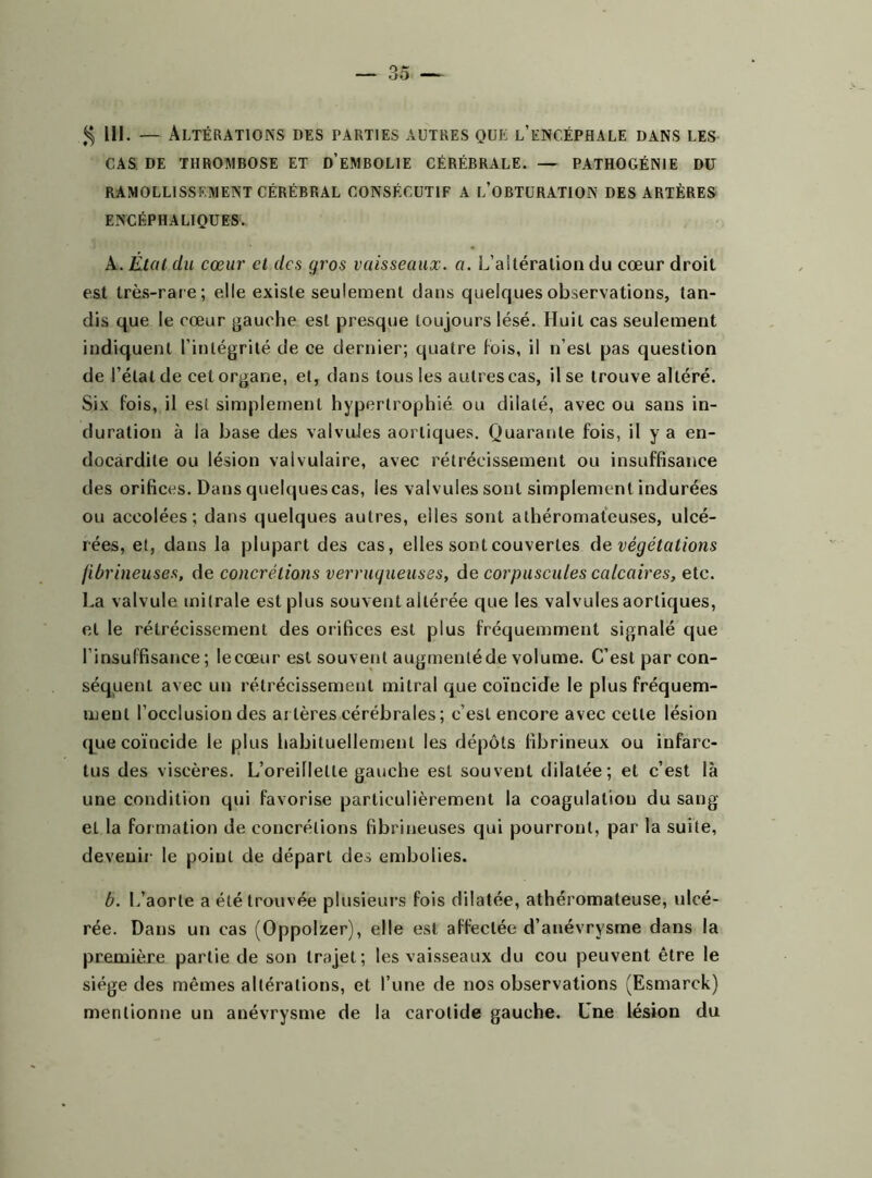 $ 111. — Altérations des parties autres que l’encéphale dans les CAS DE THROMBOSE ET D’EMBOLIE CÉRÉBRALE. — PATHOGÉNIE DU RAMOLLISSEMENT CÉRÉBRAL CONSÉCUTIF A L’OBTURATION DES ARTÈRES ENCÉPHALIQUES. A. État du cœur et des gros vaisseaux, a. L’aitération du cœur droit est très-rare; elle existe seulement dans quelques observations, tan- dis que le cœur gauche est presque toujours lésé. Huit cas seulement indiquent l’intégrité de ce dernier; quatre fois, il n’est pas question de l’état de cet organe, et, dans tous les autres cas, il se trouve altéré. Six fois, il est simplement hypertrophié ou dilaté, avec ou sans in- duration à la base des valvules aortiques. Quarante fois, il y a en- docardite ou lésion valvulaire, avec rétrécissement ou insuffisance des orifices. Dans quelquescas, les valvules sont simplement indurées ou accolées; dans quelques autres, elles sont athéromateuses, ulcé- rées, et, dans la plupart des cas, elles sont couvertes de végétations fibrineuses, de concrétions verruqueuses, de corpuscules calcaires, etc. La valvule mitrale est plus souvent altérée que les valvules aortiques, et le rétrécissement des orifices est plus fréquemment signalé que l’insuffisance ; lecœur est souvent augmentéde volume. C’est par con- séquent avec un rétrécissement mitral que coïncide le plus fréquem- ment l’occlusion des arAères cérébrales ; c’est encore avec celle lésion que coïncide le plus habituellement les dépôts fibrineux ou infarc- tus des viscères. L’oreillette gauche est souvent dilatée; et c’est là une condition qui favorise particulièrement la coagulation du sang et la formation de concrétions fibrineuses qui pourront, par la suite, devenir le point de départ des embolies. b. L’aorte a été trouvée plusieurs fois dilatée, athéromateuse, ulcé- rée. Dans un cas (Oppolzer), elle est affectée d’anévrysme dans la première partie de son trajet; les vaisseaux du cou peuvent être le siège des mêmes altérations, et l’une de nos observations (Esmarck) mentionne un anévrysme de la carotide gauche. Une lésion du