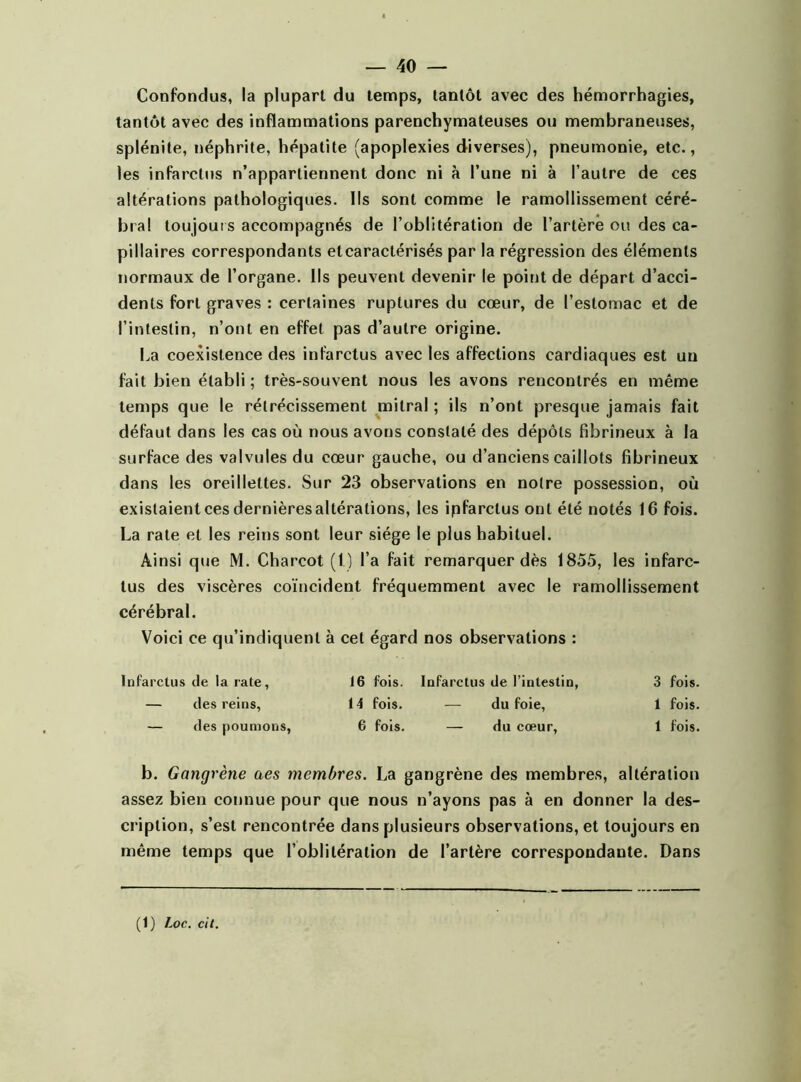 Confondus, la plupart du temps, tantôt avec des hémorrhagies, tantôt avec des inflammations parenchymateuses ou membraneuses, splénite, néphrite, hépatite (apoplexies diverses), pneumonie, etc., les infarctus n’appartiennent donc ni à l’une ni à l’autre de ces altérations pathologiques. Ils sont comme le ramollissement céré- bral toujour s accompagnés de l’oblitération de l’artère ou des ca- pillaires correspondants et caractérisés par la régression des éléments normaux de l’organe. Ils peuvent devenir le point de départ d’acci- dents fort graves : certaines ruptures du cœur, de l’estomac et de l’intestin, n’ont en effet pas d’autre origine. ha coexistence des infarctus avec les affections cardiaques est un fait bien établi ; très-souvent nous les avons rencontrés en même temps que le rétrécissement mitral ; ils n’ont presque jamais fait défaut dans les cas où nous avons constaté des dépôts fibrineux à la surface des valvules du cœur gauche, ou d’anciens caillots fibrineux dans les oreillettes. Sur 23 observations en notre possession, où existaient ces dernières altérations, les ipfarclus ont été notés 16 fois. La rate et les reins sont leur siège le plus habituel. Ainsi que M. Charcot (1) l’a fait remarquer dès 1855, les infarc- tus des viscères coïncident fréquemment avec le ramollissement cérébral. Voici ce qu’indiquent à cet égard nos observations : Infarctus de la rate, 16 fois. Infarctus de l’intestin, 3 fois. — des reins, 14 fois. — du foie, 1 fois. — des poumons, 6 fois. — du cœur, 1 fois. b. Gangrène a es membres. La gangrène des membres, altération assez bien connue pour que nous n’ayons pas à en donner la des- cription, s’est rencontrée dans plusieurs observations, et toujours en même temps que l’oblitération de l’artère correspondante. Dans (1) Loc. cit.