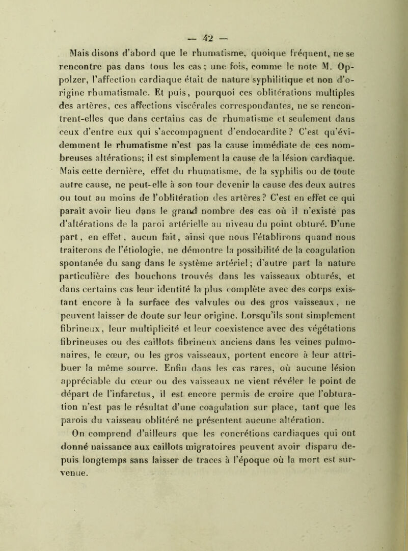 Mais disons d’abord que le rhumatisme, quoique fréquent, ne se rencontre pas dans tous les cas ; une fois, comme le note M. Op- polzer, l’affection cardiaque était de nature syphilitique et non d’o- rigine rhumatismale. Et puis, pourquoi ces oblitérations multiples des artères, ces affections viscérales correspondantes, ne se rencon- trent-elles que dans certains cas de rhumatisme et seulement dans ceux d’entre eux qui s’accompagnent d’endocardite? C’est qu’évi- demraent le rhumatisme n’est pas la cause immédiate de ces nom- breuses altérations; il est simplement la cause de la lésion cardiaque. Mais cette dernière, effet du rhumatisme, de la syphilis ou de toute autre cause, ne peut-elle à son tour devenir la cause des deux autres ou tout au moins de l’oblitération des artères? C’est en effet ce qui paraît avoir lieu dans le grand nombre des cas où il n’existe pas d’altérations de la paroi artérielle au niveau du point obturé. D’une part, en effet, aucun fait, ainsi que nous l’établirons quand nous traiterons de l’étiologie, ne démontre la possibilité de la coagulation spontanée du sang dans le système artériel ; d’autre part la nature particulière des bouchons trouvés dans les vaisseaux obturés, et dans certains cas leur identité la plus complète avec des corps exis- tant encore à la surface des valvules ou des gros vaisseaux , ne peuvent laisser de doute sur leur origine. Lorsqu’ils sont simplement fibrineux, leur multiplicité et leur coexistence avec des végétations fibrineuses ou des caillots fibrineux anciens dans les veines pulmo- naires, le cœur, ou les gros vaisseaux, portent encore à leur attri- buer la même source. Enfin dans les cas rares, où aucune lésion appréciable du cœur ou des vaisseaux ne vient révéier le point de départ de l’infarctus, il est encore permis de croire que l’obtura- tion n’est pas le résultat d’une coagulation sur place, tant que les parois du vaisseau oblitéré ne présentent aucune altération. On comprend d’ailleurs que les concrétions cardiaques qui ont donné naissance aux caillots migratoires peuvent avoir disparu de- puis longtemps sans laisser de traces à l’époque où la mort est sur- venue.