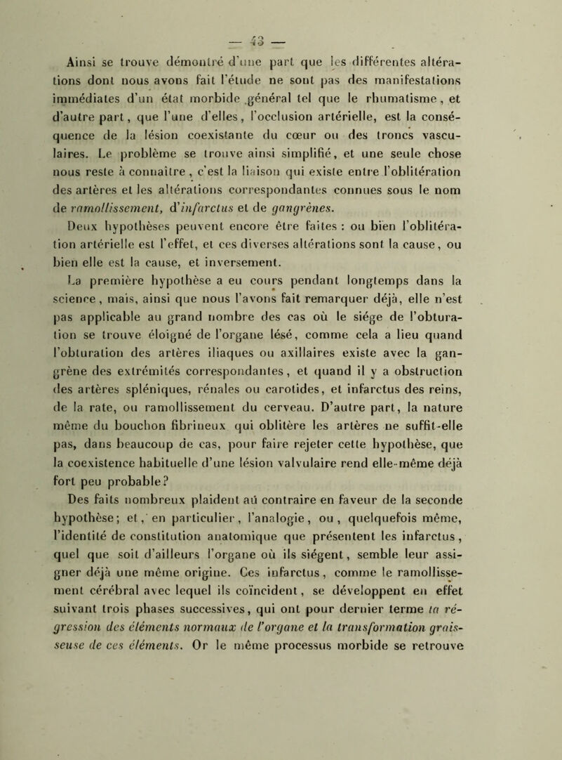 Ai nsi se trouve démontré d'une part que les différentes altéra- tions dont nous avons fait l’étude ne sont pas des manifestations immédiates d’un état morbide général tel que le rhumatisme , et d’autre part, que l’une d’elles, l’occlusion artérielle, est la consé- quence de la lésion coexistante du cœur ou des troncs vascu- laires. Le problème se trouve ainsi simplifié, et une seule chose nous reste à connaître , c’est la liaison qui existe entre l’oblitération des artères et les altérations correspondantes connues sous le nom de ramollissement, d'infarctus et de gangrènes. Deux hypothèses peuvent encore être faites : ou bien l’oblitéra- tion artérielle est l’effet, et ces diverses altérations sont la cause, ou bien elle est la cause, et inversement. La première hypothèse a eu cours pendant longtemps dans la science, mais, ainsi que nous l’avons fait remarquer déjà, elle n’est pas applicable au grand nombre des cas où le siège de l’obtura- tion se trouve éloigné de l’organe lésé, comme cela a lieu quand l’obturation des artères iliaques ou axillaires existe avec la gan- grène des extrémités correspondantes, et quand il y a obstruction des artères spléniques, rénales ou carotides, et infarctus des reins, de la rate, ou ramollissement du cerveau. D’autre part, la nature même du bouchon fibrineux qui oblitère les artères ne suffit-elle pas, dans beaucoup de cas, pour faire rejeter cette hypothèse, que la coexistence habituelle d’une lésion valvulaire rend elle-même déjà fort peu probable? Des faits nombreux plaident aü contraire en faveur de la seconde hypothèse; et, en particulier, l’analogie, ou, quelquefois même, l’identité de constitution anatomique que présentent les infarctus, quel que soit d’ailleurs l’organe où ils siègent, semble leur assi- gner déjà une même origine. Ces infarctus, comme le ramollisse- ment cérébral avec lequel ils coïncident, se développent en effet suivant trois phases successives, qui ont pour dernier terme ta ré- gression des éléments normaux de l’organe et la transformation grais- seuse de ces éléments. Or le même processus morbide se retrouve