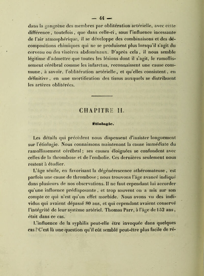 dans la gangrène des membres par oblitération artérielle, avec ceîîe différence, toutefois, que dans celle-ci, sous l’influence incessante de l’air atmosphérique, il se développe des combinaisons et des dé- compositions chimiques qui ne se produisent plus lorsqu’il s’agit du cerveau ou des viscères abdominaux. D’après cela, il nous semble légitime d’admettre que toutes les lésions dont il s’agit, le ramollis- sement cérébral comme les infarctus, reconnaissent une cause com- mune, à savoir, l’oblitération artérielle, et qu’elles consistent, en définitive , en une mortification des tissus auxquels se distribuent les artères oblitérées. CHAPITRE II. Étiologie. Les détails qui précèdent nous dispensent d’insister longuement sur l’étiologie. Nous connaissons maintenant la cause immédiate du ramollissement cérébral ; ses causes éloignées se confondent avec celles de la thrombose et de l’embolie. Ces dernières seulement nous restent à étudier. L’âge sénile, en favorisant la dégénérescence athéromateuse, est parfois une cause de thrombose ; nous trouvons l’âge avancé indiqué dans plusieurs de nos observations. Il ne faut cependant lui accorder qu’une influence prédisposante , et trop souvent on a mis sur son compte ce qui n’est qu’un effet morbide. Nous avons vu des indi- vidus qui avaient dépassé 80 ans, et qui cependant avaient conservé l’intégrité de leur système artériel. Thomas Parr, à l’âge de 152 ans , était dans ce cas. L’influence de la syphilis peut-elle être invoquée dans quelques cas ? C’est là une question qu’il eût semblé peut-être plus facile de ré-