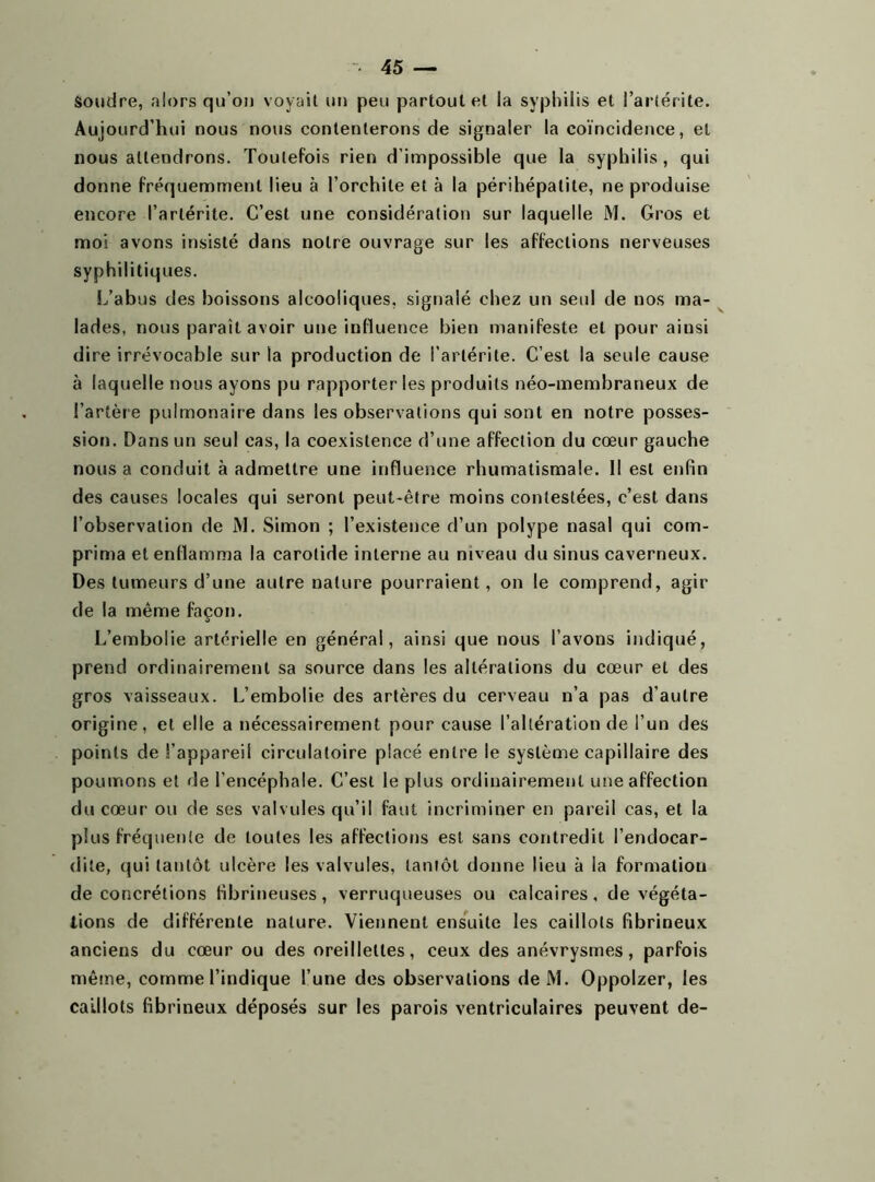 Soudre, alors qu’on voyait un peu partout et la syphilis et l’artérite. Aujourd’hui nous nous contenterons de signaler la coïncidence, et nous attendrons. Toutefois rien d’impossible que la syphilis, qui donne fréquemment lieu à l’orchite et à la périhépalite, ne produise encore l’arlérite. C’est une considération sur laquelle M. Gros et moi avons insisté dans notre ouvrage sur les affections nerveuses syphilitiques. L’abus des boissons alcooliques, signalé chez un seul de nos ma- lades, nous parait avoir une influence bien manifeste et pour aiusi dire irrévocable sur la production de l’arlérite. C’est la seule cause à laquelle nous ayons pu rapporter les produits néo-membraneux de l’artère pulmonaire dans les observations qui sont en notre posses- sion. Dans un seul cas, la coexistence d’une affection du cœur gauche nous a conduit à admettre une influence rhumatismale. Il est enfin des causes locales qui seront peut-être moins contestées, c’est dans l’observation de M. Simon ; l’existence d’un polype nasal qui com- prima et enflamma la carotide interne au niveau du sinus caverneux. Des tumeurs d’une autre nature pourraient, on le comprend, agir de la même façon. L’embolie artérielle en général, ainsi que nous l’avons indiqué, prend ordinairement sa source dans les altérations du cœur et des gros vaisseaux. L’embolie des artères du cerveau n’a pas d'autre origine, et elle a nécessairement pour cause l’altération de l’un des points de l’appareil circulatoire placé entre le système capillaire des poumons et de l’encéphale. C’est le plus ordinairement une affection du cœur ou de ses valvules qu’il faut incriminer en pareil cas, et la plus fréquente de toutes les affections est sans contredit l’endocar- dite, qui tantôt ulcère les valvules, tantôt donne lieu à la formation de concrétions fibrineuses, verruqueuses ou calcaires, de végéta- tions de différente nature. Viennent ensuite les caillots fibrineux anciens du cœur ou des oreillettes, ceux des anévrysmes, parfois même, comme l’indique l’une des observations de M. Oppolzer, les caillots fibrineux déposés sur les parois ventriculaires peuvent de-