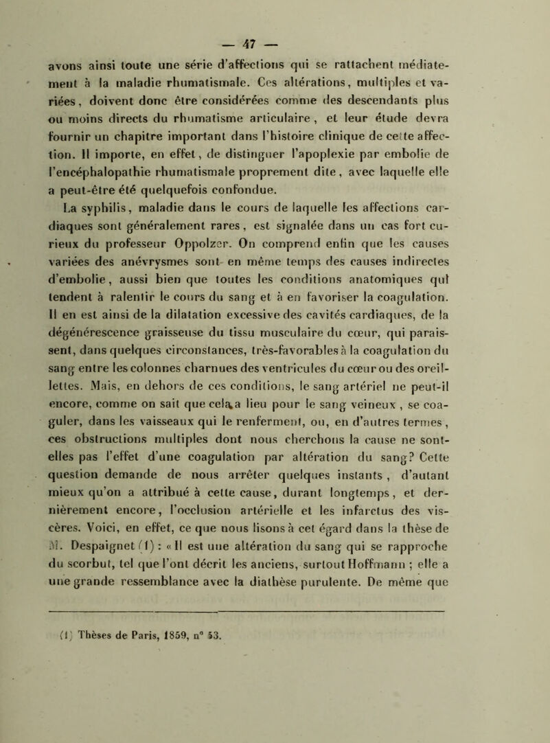 avons ainsi toute une série d’affections qui se rattachent médiate- ment à la maladie rhumatismale. Ces altérations, multiples et va- riées, doivent donc être considérées comme des descendants plus ou moins directs du rhumatisme articulaire , et leur élude devra fournir un chapitre important dans l’histoire clinique de ceite affec- tion. Il importe, en effet, de distinguer l’apoplexie par embolie de l’encéphalopathie rhumatismale proprement dite, avec laquelle elle a peut-être été quelquefois confondue. La syphilis, maladie dans le cours de laquelle les affections car- diaques sont généralement rares, est signalée dans un cas fort cu- rieux du professeur Oppolzer. On comprend enfin que les causes variées des anévrysmes sont en même temps des causes indirectes d’embolie, aussi bien que toutes les conditions anatomiques qui tendent à ralentir le cours du sang et à en favoriser la coagulation. Il en est ainsi de la dilatation excessive des cavités cardiaques, de la dégénérescence graisseuse du tissu musculaire du cœur, qui parais- sent, dans quelques circonstances, très-favorables à la coagulation du sang entre les colonnes charnues des ventricules du cœur ou des oreil- lettes. Mais, en dehors de ces conditions, le sang artériel ne peut-il encore, comme on sait que celé^a lieu pour le sang veineux , se coa- guler, dans les vaisseaux qui le renferment, ou, en d’autres termes , ces obstructions multiples dont nous cherchons la cause ne sont- elles pas l’effet d’une coagulation par altération du sang? Celte question demande de nous arrêter quelques instants , d’autant mieux qu’on a attribué à cette cause, durant longtemps, et der- nièrement encore, l’occlusion artérielle et les infarctus des vis- cères. Voici, en effet, ce que nous lisons à cet égard dans la thèse de M. Despaignet (1) : « Il est une altération du sang qui se rapproche du scorbut, tel que l’ont décrit les anciens, surtout Hoffmann ; elle a une grande ressemblance avec la diathèse purulente. De même que (!) Thèses de Paris, 1859, a0 53.