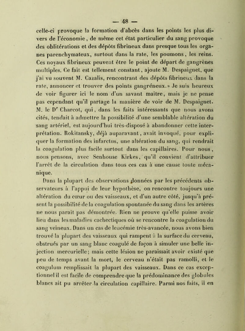 celle-ci provoque la formation d’abcès dans les points les plus di- vers de l’économie, de même cet état particulier du sang provoque des oblitérations et des dépôts fibrineux dans presque tous les orga- nes parenchymateux, surtout dans la rate, les poumons, les reins. Ces noyaux fibrineux peuvent être le point de départ de gangrènes multiples. Ce fait est tellement constant, ajoute M. Despaignet, que j’ai vu souvent M. Cazalis, rencontrant des dépôts fibrineux dans la raie, annoncer et trouver des points gangréneux.» Je suis heureux de voir figurer ici le nom d’un savant maître, mais je ne pense pas cependant qu’il partage la manière de voir de M. Despaignet. M. le Dr Charcot, qui, dans les faits intéressants que nous avons cités, tendait à admettre la possibilité d’une semblable altération du sang artériel, est aujourd’hui très-disposé à abandonner cette inter- prétation. Rokitansky, déjà auparavant, avait invoqué, pour expli- quer la formation des infarctus, une altération du sang, qui rendrait la coagulation plus facile surtout dans les capillaires. Pour nous , nous pensons, avec Senhouse Kirkes, qu’il convient d’attribuer l’arrêt de la circulation dans tous ces cas à une cause toute méca- nique. Dans la plupart des observations données par les précédents ob- servateurs à l’appui de leur hypothèse, on rencontre toujours une altération du cœur ou des vaisseaux, et d’un autre côté, jusqu’à pré- sent la possibilité de la coagulation spontanée du sang dans les artères ne nous paraît pas démontrée. Rien ne prouve qu’elle puisse avoir lieu dans les maladies cachectiques où se rencontre la coagulation du sang veineux. Dans un cas de leucémie très-avancée, nous avons bien trouvé la plupart des vaisseaux qui rampent à la surface du cerveau, obstrués par un sang blanc coagulé de façon à simuler une belle in- jection mercurielle; mais cette lésion ne paraissait avoir existé que peu de temps avant la mort, le cerveau n’était pas ramolli, et le coagulum remplissait la plupart des vaisseaux. Dans ce cas excep- tionnel il est facile de comprendre que la prédominance des globules blancs ait pu arrêter la circulation capillaire. Parmi nos faits, il en