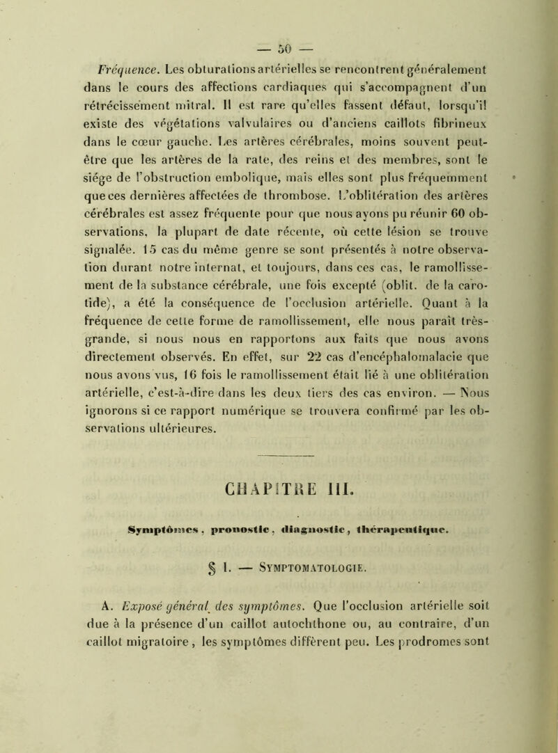 Fréquence. Les obturations artérielles se rencontrent généralement dans le cours des affections cardiaques qui s’accompagnent d’un rétrécissement mitral. Il est rare qu’elles fassent défaut, lorsqu’il existe des végétations valvulaires ou d’anciens caillots fibrineux dans le cœur gauche. Les artères cérébrales, moins souvent peut- être que les artères de la rate, des reins et des membres, sont le siège de l’obstruction embolique, mais elles sont plus fréquemment que ces dernières affectées de thrombose. L’oblitération des artères cérébrales est assez fréquente pour que nous ayons pu réunir 60 ob- servations, la plupart de date récente, où cette lésion se trouve signalée. 15 cas du même genre se sont présentés à notre observa- tion durant notre internat, et toujours, dans ces cas, le ramollisse- ment de la substance cérébrale, une fois excepté (oblit. de la caro- tide), a été la conséquence de l’occlusion artérielle. Quant à la fréquence de celle forme de ramollissement, elle nous paraît très- grande, si nous nous en rapportons aux faits que nous avons directement observés. En effet, sur 2'2 cas d’encéphalomalacie que nous avons vus, 16 fois le ramollissement était lié à une oblitération artérielle, c’est-à-dire dans les deux tiers des cas environ. — Nous ignorons si ce rapport numérique se trouvera confirmé par les ob- servations ultérieures. CHAPITRE 111. Symptômes , pronostic , diagnostic , thérapeutique. § 1. — Symptomatologie. A. Exposé général[ des symptômes. Que l’occlusion artérielle soit due à la présence d’un caillot aulochlhone ou, au contraire, d’un caillot migratoire , les symptômes diffèrent peu. Les prodromes sont
