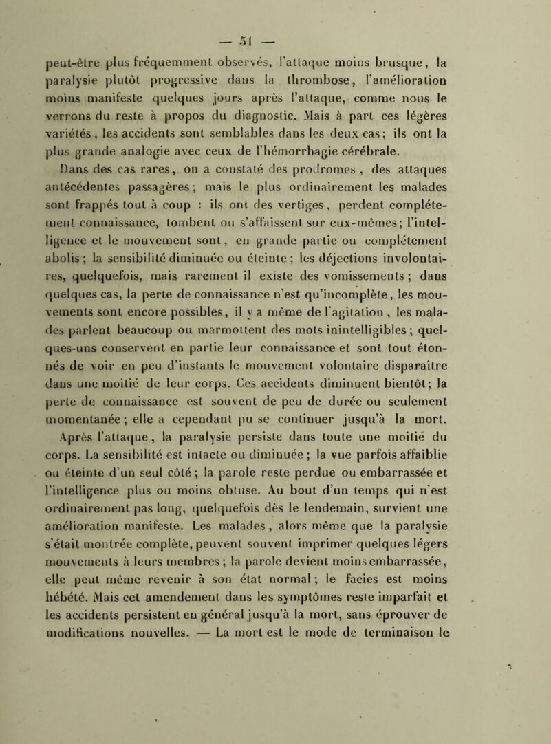 peut-être plus fréquemment observés, l’attaque moins brusque, la paralysie plutôt progressive dans la thrombose, l’amélioration moins manifeste quelques jours après l’attaque, comme nous le verrons du reste à propos du diagnostic. Mais à part ces légères variétés , les accidents sont semblables dans les deux cas; ils ont la plus grande analogie avec ceux de l’hémorrhagie cérébrale. Dans des cas rares, on a constaté des prodromes , des attaques antécédentes passagères; mais le plus ordinairement les malades sont frappés tout à coup : ils ont des vertiges, perdent complète- ment connaissance, tombent ou s’affaissent sur eux-mêmes; l’intel- ligence et le mouvement sont, en grande partie ou complètement abolis; la sensibilité diminuée ou éteinte; les déjections involontai- res, quelquefois, mais rarement il existe des vomissements ; dans quelques cas, la perte de connaissance n’est qu’incomplète, les mou- vements sont encore possibles, il y a même de l'agi talion , les mala- des parlent beaucoup ou marmottent des mots inintelligibles; quel- ques-uns conservent en partie leur connaissance et sont tout éton- nés de voir en peu d’instants le mouvement volontaire disparaître dans une moitié de leur corps. Ces accidents diminuent bientôt ; la perte de connaissance est souvent de peu de durée ou seulement momentanée ; elle a cependant pu se continuer jusqu’à la mort. Après l’attaque, la paralysie persiste dans toute une moitié du corps. La sensibilité est intacte ou diminuée ; la vue parfois affaiblie ou éteinte d’un seul côté ; la parole reste perdue ou embarrassée et l’intelligence plus ou moins obtuse. Au bout d’un temps qui n’est ordinairement pas long, quelquefois dès le lendemain, survient une amélioration manifeste. Les malades, alors même que la paralysie s’était montrée complète, peuvent souvent imprimer quelques légers mouvements à leurs membres; la parole devient moins embarrassée, elle peut même revenir à son état normal; le faciès est moins hébété. Mais cet amendement dans les symptômes reste imparfait et les accidents persistent en général jusqu’à la mort, sans éprouver de modifications nouvelles. — La mort est le mode de terminaison le