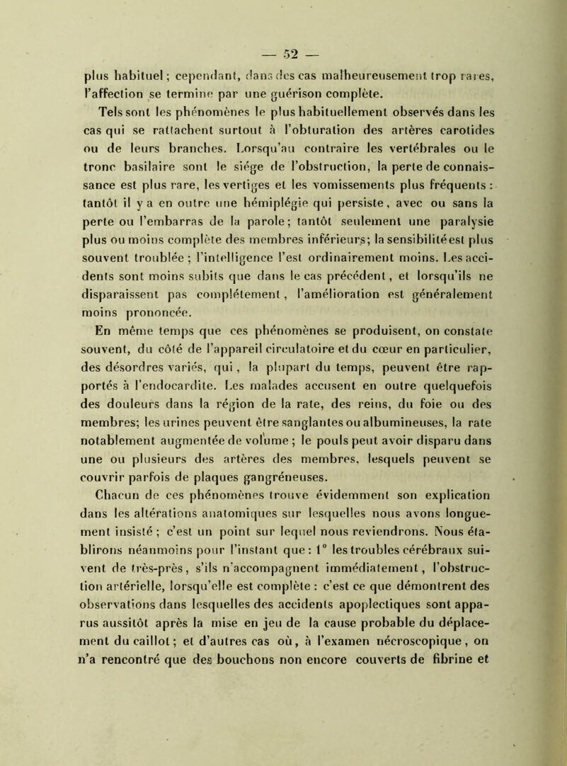 plus habituel; cependant, dans des cas malheureusement trop rares, l’affection se termine par une guérison complète. Tels sont les phénomènes le plus habituellement observés dans les cas qui se rattachent surtout à l’obturation des artères carotides ou de leurs branches. Lorsqu’au contraire les vertébrales ou le tronc basilaire sont le siège de l’obstruction, la perle de connais- sance est plus rare, les vertiges et les vomissements plus fréquents: tantôt il y a en outre une hémiplégie qui persiste, avec ou sans la perte ou l’embarras de la parole; tantôt seulement une paralysie plus ou moins complète des membres inférieurs; la sensibilitéesl plus souvent troublée; l’intelligence l’est ordinairement moins. Les acci- dents sont moins subits que dans le cas précédent, et lorsqu’ils ne disparaissent pas complètement, l’amélioration est généralement moins prononcée. En même temps que ces phénomènes se produisent, on constate souvent, du côté de l’appareil circulatoire et du cœur en particulier, des désordres variés, qui, la plupart du temps, peuvent être rap- portés à l’endocardite. Les malades accusent en outre quelquefois des douleurs dans la région de la rate, des reins, du foie ou des membres; les urines peuvent être sanglantes ou albumineuses, la rate notablement augmentée de volume ; le pouls peut avoir disparu dans une ou plusieurs des artères des membres, lesquels peuvent se couvrir parfois de plaques gangréneuses. Chacun de ces phénomènes trouve évidemment son explication dans les altérations anatomiques sur lesquelles nous avons longue- ment insisté; c’est un point sur lequel nous reviendrons. Nous éta- blirons néanmoins pour l’instant que: 1° les troubles cérébraux sui- vent de très-près, s’ils n’accompagnent immédiatement, l’obstruc- tion artérielle, lorsqu’elle est complète : c’est ce que démontrent des observations dans lesquelles des accidents apoplectiques sont appa- rus aussitôt après la mise en jeu de la cause probable du déplace- ment du caillot; et d’autres cas où, à l’examen nécroscopique, on n’a rencontré que des bouchons non encore couverts de fibrine et