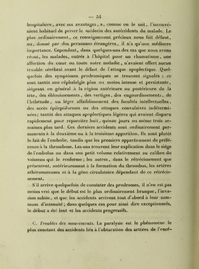 hospitalière, avec ses avantages, a, comme on le sait, l’inconvé- nient habituel de priver le médecin des antécédents du malade. Le plus ordinairement, ce renseignement précieux nous fait défaut, ou, donné par des personnes étrangères, il n’a qu’une médiocre importance. Cependant, dans quelques-uns des cas que nous avons réuni, les malades, entrés à l’hôpital pour un rhumatisme, une affection du cœur ou toute autre maladie , n’avaient offert aucun trouble cérébral avant le début de l’attaque apoplectique. Quel- quefois des symptômes prodromiques se trouvent signalés : ce sont tantôt une céphalalgie plus ou moins intense et persistante, siégeant en général à la région antérieure ou postérieure de la tète, des éblouissements, des vertiges, des engourdissements, de l’hébétude, un léger affaiblissement des facultés intellectuelles, des accès épileptiformes ou des attaques convulsives indétermi- nées; tantôt des attaques apoplectiques légères qui avaient disparu rapidement pour reparaître huit, quinze jours ou même trois se- maines plus tard. Ces derniers accidents sont ordinairement per- manents à la deuxième ou à la troisième apparition. Ils sont plutôt le fait de l’embolie, tandis que les premiers appartiennent de préfé- rence à la thrombose. Les uns trouvent leur explication dans le siège de l’embolus ou dans son petit volume relativement au calibre du vaisseau qui le renferme ; les autres , dans le rétrécissement que présentent, antérieurement à la formation du thrombus, les artères athéromateuses et à la gêne circulatoire dépendant de ce rétrécis- sement. S’il arrive quelquefois de constater des prodromes, il n’en est pas moins vrai que le début est le plus ordinairement brusque, l’inva- sion subite, et que les accidents arrivent tout d’abord à leur sum- mum d’intensité; dans quelques cas pour ainsi dire exceptionnels, le début a été lent et les accidents progressifs. C. Troubles des mouvements. La paralysie est le phéuomène le plus constant des accidents liés à l’obturation des artères de l’encé-