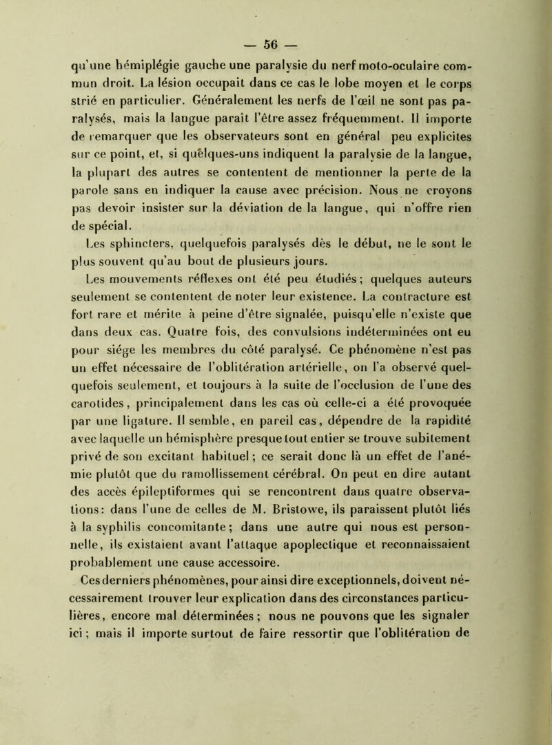 qu’une hémiplégie gauche une paralysie du nerf moto-oculaire com- mun droit. La lésion occupait dans ce cas le lobe moyen et le corps strié en particulier. Généralement les nerfs de l’œil ne sont pas pa- ralysés, mais la langue paraît l’être assez fréquemment. 11 importe de remarquer que les observateurs sont en général peu explicites sur ce point, et, si quelques-uns indiquent la paralysie de la langue, la plupart des autres se contentent de mentionner la perte de la parole sans en indiquer la cause avec précision. Nous ne croyons pas devoir insister sur la déviation de la langue, qui n’offre rien de spécial. Les sphincters, quelquefois paralysés dès le début, ne le sont le plus souvent qu’au bout de plusieurs jours. Les mouvements réflexes ont été peu étudiés; quelques auteurs seulement se contentent de noter leur existence. La contracture est fort rare et mérite à peine d’être signalée, puisqu’elle n’existe que dans deux cas. Quatre fois, des convulsions indéterminées ont eu pour siège les membres du côté paralysé. Ce phénomène n’est pas un effet nécessaire de l’oblitération artérielle, on l’a observé quel- quefois seulement, et toujours à la suite de l’occlusion de l’une des carotides, principalement dans les cas où celle-ci a été provoquée par une ligature. Il semble, en pareil cas, dépendre de la rapidité avec laquelle un hémisphère presque tout entier se trouve subitement privé de son excitant habituel ; ce serait donc là un effet de l’ané- mie plutôt que du ramollissement cérébral. On peut en dire autant des accès épileptiformes qui se rencontrent dans quatre observa- tions: dans l’une de celles de M. Bristowe, ils paraissent plutôt liés à la syphilis concomitante; dans une autre qui nous est person- nelle, ils existaient avant l’attaque apoplectique et reconnaissaient probablement une cause accessoire. Cesderniers phénomènes, pour ainsi dire exceptionnels, doivent né- cessairement tr ouver leur explication dans des circonstances particu- lières, encore mal déterminées; nous ne pouvons que les signaler ici ; mais il importe surtout de faire ressortir que l’oblitération de