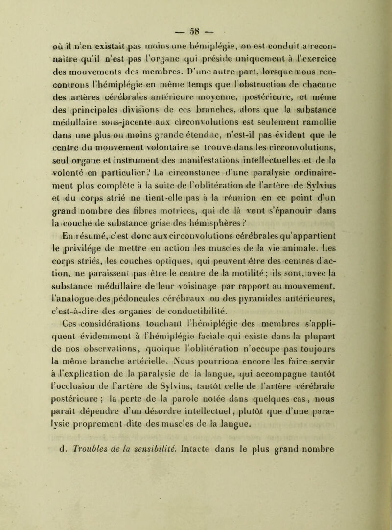 où il n’en existait pas moins une hémiplégie, on est conduit a recon- naître qu’il n’est pas l’organe qui préside uniquement à l’exercice des mouvements des membres. D’une autre part, lorsque nous ren- controns l’hémiplégie en même temps que l’obstruction de chacune des artères cérébrales antérieure moyenne, postérieure, et même des principales divisions de ces branches, alors que la substance médullaire sous-jacente aux circonvolutions est seulement ramollie dans une plus ou moins grande étendue, n’est-il pas évideut que le centre du mouvement volontaire se trouve dans les circonvolutions, seul organe et instrument des manifestations intellectuelles et de la volonté en particulier? La circonstance d'une paralysie ordinaire- ment plus complète à la suite de l’oblitération de l’artère de Sylvius et du corps strié ne tient-elle pas à la réunion en ce point d’un grand nombre des fibres motrices, qui de là vont s’épanouir dans la couche de substance grise des hémisphères? En résumé, c’est donc aux circonvolutions cérébrales qu’appartient le privilège de mettre en action les muscles de la vie animale. Les corps striés, les couches optiques, qui peuvent être des centres d’ac- tion, ne paraissent pas être le centre de la motilité; ils sont, avec la substance médullaire de leur voisinage par rapport au mouvement, l'analogue des pédoncules cérébraux ou des pyramides antérieures, c’est-à-dire des organes de conductibilité. Ges considérations louchant l’hémiplégie des membres s’appli- quent évidemment à l’hémiplégie faciale qui existe dans la plupart de nos observations, quoique l’oblitération n’occupe pas toujours la même branche artérielle. Nous pourrions encore les faire servir à l’explication de la paralysie de la langue, qui accompagne tantôt l’occlusion de l’artère de Sylvius, tantôt celle de l’artère cérébrale postérieure; la perte de la parole notée dans quelques cas, nous paraît dépendre d’un désordre intellectuel, plutôt que d’une para- lysie proprement dite des muscles de la langue. d. Troubles de la sensibilité. Intacte dans le plus grand nombre