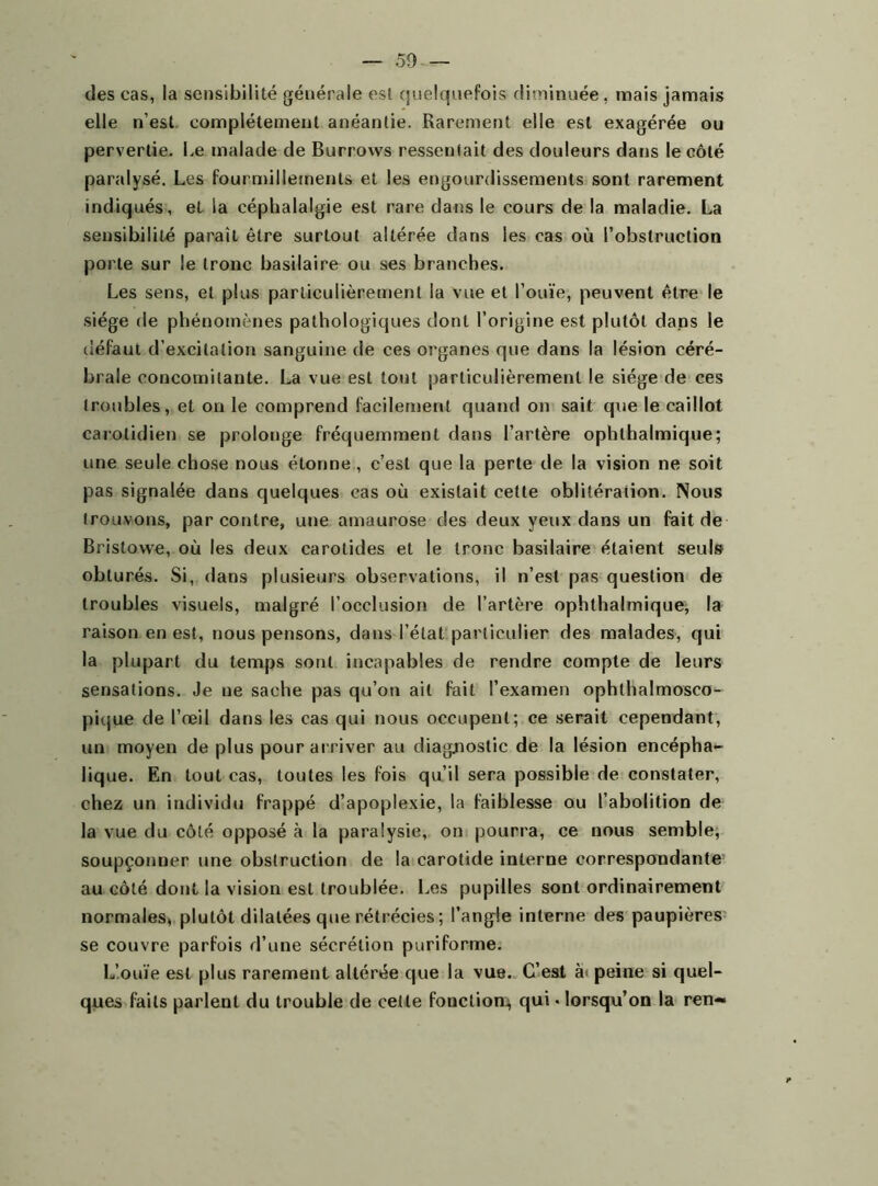 — So- dés cas, la sensibilité générale est quelquefois diminuée, mais jamais elle n’est complètement anéantie. Rarement elle est exagérée ou pervertie. Le malade de Burrows ressentait des douleurs dans le côté paralysé. Les fourmillements et les engourdissements sont rarement indiqués, et la céphalalgie est rare dans le cours de la maladie. La sensibilité paraît être surtout altérée dans les cas où l’obstruction porte sur le tronc basilaire ou ses branches. Les sens, et plus particulièrement la vue et l’ouïe, peuvent être le siège de phénomènes pathologiques dont l’origine est plutôt dans le défaut d’excitation sanguine de ces organes que dans la lésion céré- brale concomitante. La vue est tout particulièrement le siège de ces (roubles, et on le comprend facilement quand on sait que le caillot carotidien se prolonge fréquemment dans l’artère ophthalmique; une seule chose nous étonne , c’est que la perte de la vision ne soit pas signalée dans quelques cas où existait cette oblitération. Nous trouvons, par contre, une amaurose des deux yeux dans un fait de Bristowe, où les deux carotides et le tronc basilaire étaient seuls obturés. Si, dans plusieurs observations, il n’est pas question de troubles visuels, malgré l’occlusion de l’artère ophthalmique, la raison en est, nous pensons, dans l’état particulier des malades, qui la plupart du temps sont incapables de rendre compte de leurs sensations. Je ne sache pas qu’on ait fait l’examen ophthalmosco- pique de l’œil dans les cas qui nous occupent; ce serait cependant, un moyen de plus pour arriver au diagnostic de la lésion encépha- üq ue. En tout cas, toutes les fois qu’il sera possible de constater, chez un individu frappé d’apoplexie, la faiblesse ou l’abolition de la vue du côté opposé à la paralysie, on pourra, ce nous semble, soupçonner une obstruction de la carotide interne correspondante au côté dont la vision est troublée. Les pupilles sont ordinairement normales, plutôt dilatées que rétrécies ; l’angle interne des paupières se couvre parfois d’une sécrétion puriforme. L’ouïe est plus rarement altérée que la vue. C’est à< peine si quel- ques Laits parlent du trouble de cette fonction^ qui • lorsqu’on la ren- *