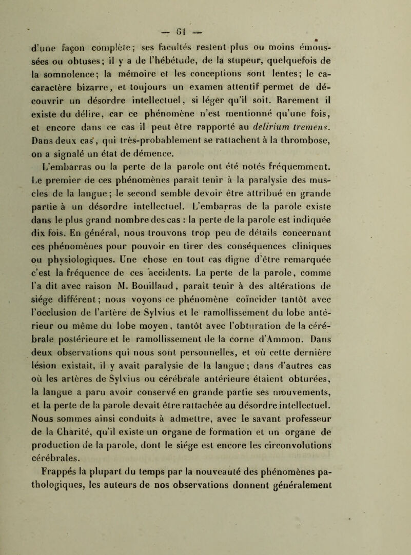 Cl d’une façon complète; ses facultés restent plus ou moins émous- sées ou obtuses; il y a de l’hébétude, de la stupeur, quelquefois de la somnolence; la mémoire et les conceptions sont lentes; le ca- caractère bizarre, et toujours un examen attentif permet de dé- couvrir un désordre intellectuel, si léger qu’il soit. Rarement il existe du délire, car ce phénomène n’est mentionné qu’une fois, et encore dans ce cas il peut être rapporté au delirium tremens. Dans deux cas, qui très-probablement se rattachent à la thrombose, on a signalé un état de démence. L’embarras ou la perte de la parole ont été notés fréquemment. Le premier de ces phénomènes paraît tenir à la paralysie des mus- cles de la langue; le second semble devoir être attribué en grande partie à un désordre intellectuel. L’embarras de la parole existe dans le plus grand nombre des cas : la perle de la parole est indiquée dix fois. En général, nous trouvons trop peu de détails concernant ces phénomènes pour pouvoir en tirer des conséquences cliniques ou physiologiques. Une chose en tout cas digne d’être remarquée c’est la fréquence de ces accidents. La perle de la parole, comme l’a dit avec raison M. Bouillaud , paraît tenir à des altérations de siège différent; nous voyons ce phénomène coïncider tantôt avec l’occlusion de l’artère de Sylvius et le ramollissement du lobe anté- rieur ou même du lobe moyen, tantôt avec l’obturation de la céré- brale postérieure et le ramollissement de la corne d’Ammon. Dans deux observations qui nous sont personnelles, et où cette dernière lésion existait, il y avait paralysie de la langue; dans d’autres cas où les artères de Sylvius ou cérébrale antérieure étaient obturées, la langue a paru avoir conservé en grande partie ses mouvements, et la perte de la parole devait être rattachée au désordre intellectuel. Nous sommes ainsi conduits à admettre, avec le savant professeur de la Charité, qu’il existe un organe de formation et un organe de production de la parole, dont le siège est encore les circonvolutions cérébrales. Frappés la plupart du temps par la nouveauté des phénomènes pa- thologiques, les auteurs de nos observations donnent généralement
