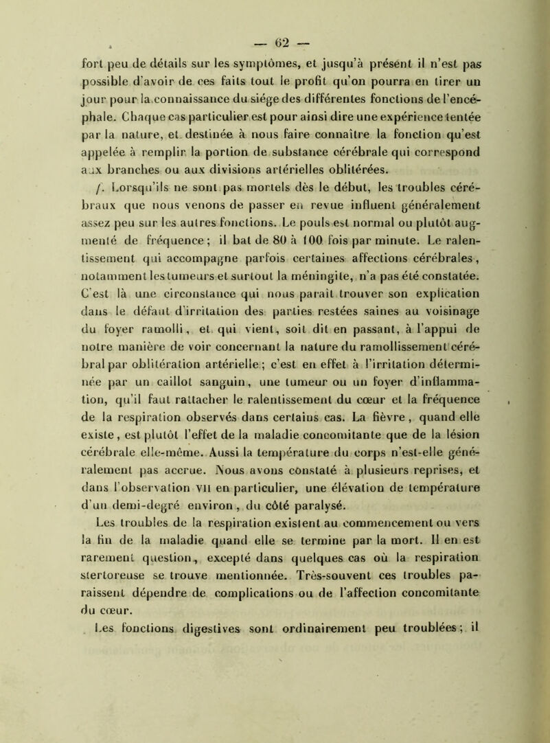 fort peu de détails sur les symptômes, et jusqu’à présent il n’est pas possible d’avoir de ees faits tout le profit qu’on pourra en tirer un jour pour la.connaissance du siège des différentes fonctions de l’encé- phale. Chaque cas particulier est pour ainsi dire une expérience tentée par la nature, et destinée à nous faire connaître la fonction qu’est appelée à remplir la portion de substance cérébrale qui correspond aux branches ou aux divisions artérielles oblitérées. /. Lorsqu’ils ne sont pas mortels dès le début, les troubles céré- braux que nous venons de passer en revue influent généralement assez peu sur les autres fonctions. Le pouls est normal ou plutôt aug- menté de fréquence; il bal de 80 à 100 fois par minute. Le ralen- tissement qui accompagne parfois certaines affections cérébrales, notamment les tumeurs et surtout la méningite, n’a pas été constatée. C est là une circonstance qui nous paraît trouver son explication dans le défaut d’irritation des parties restées saines au voisinage du foyer ramolli, et qui vient, soit dit en passant, à l’appui de notre manière de voir concernant la nature du ramollissement céré- bral par oblitération artérielle; c’est en effet à l’irritation détermi- née par un caillot sanguin, une tumeur ou un foyer d’inflamma- tion, qu’il faut rattacher le ralentissement du cœur et la fréquence de la respiration observés dans certains cas. La fièvre, quand elle existe, est plutôt l’effet de la maladie concomitante que de la lésion cérébrale elle-même. Aussi la température du corps n’est-elle géné- ralement pas accrue. Nous avons constaté à plusieurs reprises, et dans l’observation vil en particulier, une élévation de température d’un demi-degré environ , du côté paralysé. Les troubles de la respiration existent au commencement ou vers la fin de la maladie quand elle se termine par la mort. 11 en est rarement question , excepté dans quelques cas où la respiration stertoreuse se trouve mentionnée. Très-souvent ces troubles pa- raissent dépendre de complications ou de l’affection concomitante du cœur. Les fonctions digestives sont ordinairement peu troublées; il
