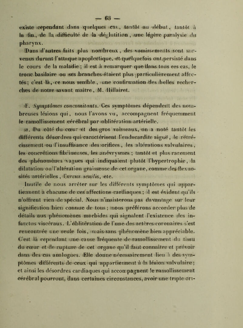 existe cependant dans quelques cas , tantôt au début , tantôt à la ftn., de la .difficulté de la déglutition , iune légère paralysie du pharynx. !Dans d’autres faits plus nombreux, des vomissements sont sur- venus durant l’attaque apoplectique, ëôquélquefois ont persisté dans le cours de la maladie; il est à remarquer que Hans tous ces cas, le tronc basilaire ou -ses branches étaient plus particulièrement affec- tés; c’est là,'Ce nous senible , une confirmation.des (belles recher- ches de notre savant maître, M. Hillairet. >F. Symptômes concomitants. Ces symptômes dépendent des nom- breuses lésions qui, nous l’avons vu, accompagnent fréquemment le ramollissement cérébral par oblitération artérielle. m. Du côté du cœur et des gros vaisseaux, on a (noté tantôt les différents désordres qui caractérisenl l’endocardite aiguë, le rétré- cissement ou l’insuffisance des orifices , les altérations valvulaires , les concrétions fibrineuses, les anévrysmes ; tantôt et plus rarement des phénomènes vagues qui indiquaient plutôt l’hypertrophie, la dilatation ou l’altération graisseuse decet organe, comme des flexuo- sités artérielles, \}nrcus $eni/ï&, etc. Inutile de nous arrêter sur les différents symptômes qui appar- tiennent à chacune de ces affections cardiaques ; il est évident qu’ils n’offrent rien de spécial. Nous n’insisterons pas davantage sur leur signification bien connue de tous; mous préférons accorder plus de détails aux phénomènes morbides qui signalent l’existence des in- farctus viscéraux. L’éblitération de l’une des artères coronaires s’est rencontrée une seule fois, unais sans phénomène bien appréciable. C’est là cependant une cause fréquente de ramollissement du tissu du eœur et de rupture de cet organe qu’il faut connaître et prévoir dans des cas analogues. Elle donne nécessairement lieu à des sym- ptômes différents de «ceux qui appartiennent a la lésion valvulaire; et ainsi les désordres cardiaques qui accompagnent le ramollissement cérébral pourront, dans certaines circonstances, avoir une triple on-