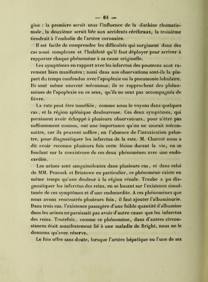 gine : la première serait sous l’influence de la diathèse rhumatis- male , la deuxième serait liée aux accidents cérébraux, la troisième tiendrait à l’embolie de l’artère coronaire. Il est facile de comprendre les difficultés qui surgissent dans des cas aussi complexes et l’habileté qu’il faut déployer pour arriver à rapporter chaque phénomène à sa cause originelle. Les symptômes en rapport avec les infarctus des poumons sont ra- rement bien manifestes ; aussi dans nos observations sont-ils la plu- part du temps confondus avec l’apoplexie ou la pneumonie lobulaire. Ils sont même souvent méconnus; ils se rapprochent des phéno- mènes de l’apoplexie en ce sens, qu’ils ne sont pas accompagnés de fièvre. La rate peut être tuméfiée, comme nous le voyons dans quelques cas, et la région splénique douloureuse. Ces deux symptômes, qui paraissent avoir échappé à plusieurs observateurs, pour n’êlre pas suffisamment connus, ont une importance qu’on ne saurait mécon- naître, car ils peuvent suffire , en l’absence de l’intoxication palus- tre, pour diagnostiquer les infarctus de la rate. M. Charcot nous a dit avoir reconnu plusieurs fois cette lésion durant la vie, en se fondant sur la coexistence de ces deux phénomènes avec une endo- cardite. Les urines sont sanguinolentes dans plusieurs cas, et dans celui de MM. Peacock et Bristowe en particulier, ce phénomène existe en même temps qu’une douleur à la région rénale. Traube a pu dia- gnostiquer les infarctus des reins, en se basant sur l’existence simul- tanée de ces symptômes et d’une endocardite. A ces phénomènes que nous avons rencontrés plusieurs fois, il faut ajouter l’albuminurie. Dans trois cas, l’existence passagère d’une faible quantité d’albumine dans les urines ne paraissait pas avoir d’autre cause que les infarctus des reins. Toutefois, comme ce phénomène, dans d’autres circon- stances était manifestement lié à une maladie de Bright, nous ne le donnons qu’avec réserve. Le foie offre sans doute, lorsque l’artère hépatique ou l’une de ses