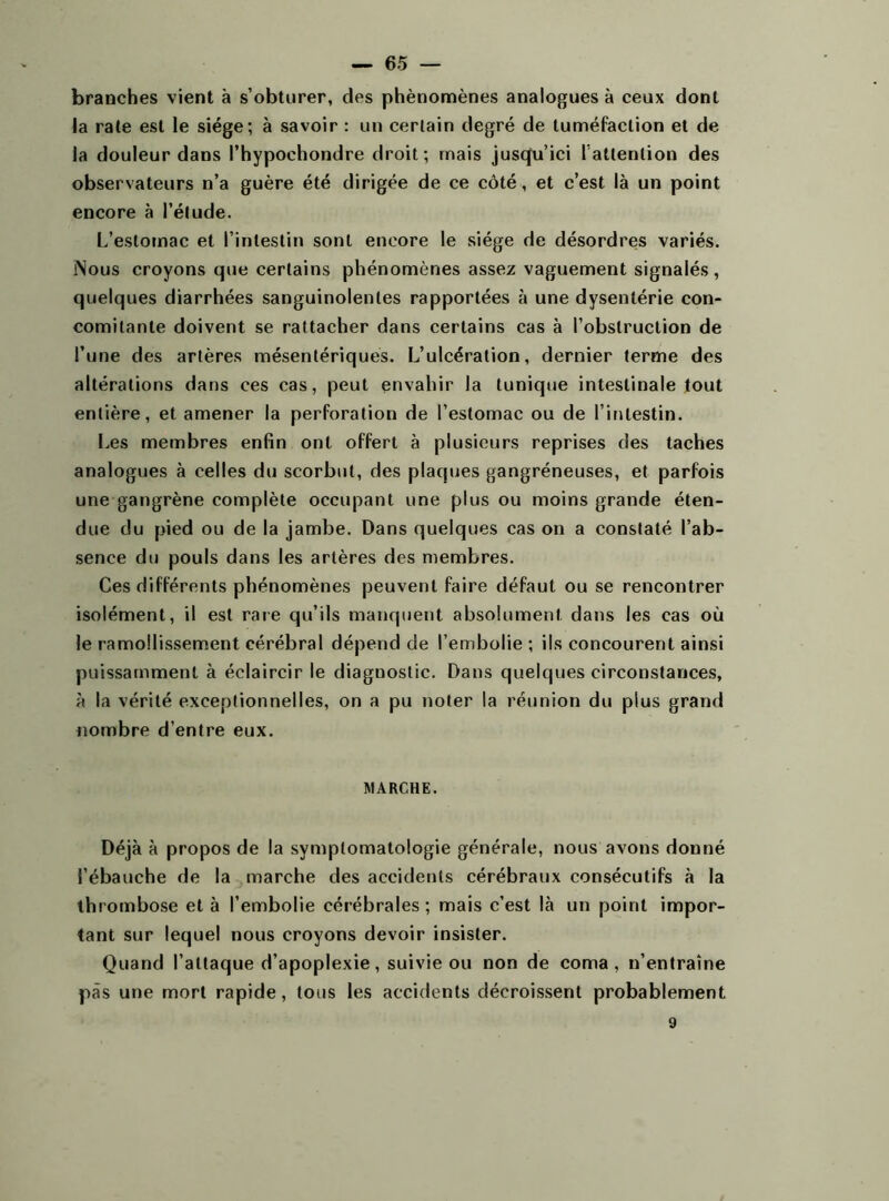 — 65 — branches vient à s’obturer, des phénomènes analogues à ceux dont la rate est le siège; à savoir : un certain degré de tuméfaction et de la douleur dans l’hypochondre droit; mais jusqu’ici l’attention des observateurs n’a guère été dirigée de ce côté, et c’est là un point encore à l’étude. L’estomac et l’intestin sont encore le siège de désordres variés. ÎNous croyons que certains phénomènes assez vaguement signalés, quelques diarrhées sanguinolentes rapportées à une dysentérie con- comitante doivent se rattacher dans certains cas à l’obstruction de l’une des artères mésentériques. L’ulcération, dernier terme des altérations dans ces cas, peut envahir la tunique intestinale tout entière, et amener la perforation de l’estomac ou de l’intestin. Les membres enfin ont offert à plusieurs reprises des taches analogues à celles du scorbut, des plaques gangréneuses, et parfois une gangrène complète occupant une plus ou moins grande éten- due du pied ou de la jambe. Dans quelques cas on a constaté l’ab- sence du pouls dans les artères des membres. Ces différents phénomènes peuvent faire défaut ou se rencontrer isolément, il est raie qu’ils manquent absolument, dans les cas où le ramollissement cérébral dépend de l’embolie ; ils concourent ainsi puissamment à éclaircir le diaguoslic. Dans quelques circonstances, à la vérité exceptionnelles, on a pu noter la réunion du plus grand nombre d’entre eux. MARCHE. Déjà à propos de la symptomatologie générale, nous avons donné l’ébauche de la marche des accidents cérébraux consécutifs à la thrombose et à l’embolie cérébrales; mais c’est là un point impor- tant sur lequel nous croyons devoir insister. Quand l’attaque d’apoplexie, suivie ou non de coma, n’entraîne pas une mort rapide, tous les accidents décroissent probablement